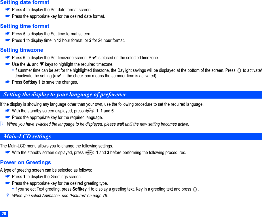 20Setting date format☛Press 4 to display the Set date format screen.☛Press the appropriate key for the desired date format.Setting time format☛Press 5 to display the Set time format screen.☛Press 1 to display time in 12 hour format, or 2 for 24 hour format.Setting timezone☛Press 6 to display the Set timezone screen. A ✔ is placed on the selected timezone.☛Use the ▲ and ▼ keys to highlight the required timezone.•If summer time can be set for the highlighted timezone, the Daylight savings will be displayed at the bottom of the screen. Press   to activate/deactivate the setting (a ✔ in the check box means the summer time is activated).☛Press Softkey 1 to save the changes.Setting the display to your language of preferenceIf the display is showing any language other than your own, use the following procedure to set the required language.☛With the standby screen displayed, press   1, 1 and 6.☛Press the appropriate key for the required language.2When you have switched the language to be displayed, please wait until the new setting becomes active.Main-LCD settingsThe Main-LCD menu allows you to change the following settings.☛With the standby screen displayed, press   1 and 3 before performing the following procedures.Power on GreetingsA type of greeting screen can be selected as follows:☛Press 1 to display the Greetings screen. ☛Press the appropriate key for the desired greeting type.•If you select Text greeting, press Softkey 1 to display a greeting text. Key in a greeting text and press  ./When you select Animation, see “Pictures” on page 76.