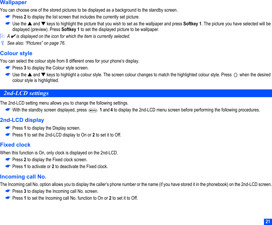 21WallpaperYou can choose one of the stored pictures to be displayed as a background to the standby screen.☛Press 2 to display the list screen that includes the currently set picture.☛Use the ▲ and ▼ keys to highlight the picture that you wish to set as the wallpaper and press Softkey 1. The picture you have selected will be displayed (preview). Press Softkey 1 to set the displayed picture to be wallpaper.2A ✔ is displayed on the icon for which the item is currently selected./See also: “Pictures” on page 76.Colour styleYou can select the colour style from 8 different ones for your phone’s display.☛Press 3 to display the Colour style screen.☛Use the ▲ and ▼ keys to highlight a colour style. The screen colour changes to match the highlighted colour style. Press   when the desired colour style is highlighted.2nd-LCD settingsThe 2nd-LCD setting menu allows you to change the following settings.☛With the standby screen displayed, press   1 and 4 to display the 2nd-LCD menu screen before performing the following procedures.2nd-LCD display☛Press 1 to display the Display screen.☛Press 1 to set the 2nd-LCD display to On or 2 to set it to Off.Fixed clockWhen this function is On, only clock is displayed on the 2nd-LCD.☛Press 2 to display the Fixed clock screen.☛Press 1 to activate or 2 to deactivate the Fixed clock.Incoming call No.The Incoming call No. option allows you to display the caller’s phone number or the name (if you have stored it in the phonebook) on the 2nd-LCD screen.☛Press 3 to display the Incoming call No. screen.☛Press 1 to set the Incoming call No. function to On or 2 to set it to Off.