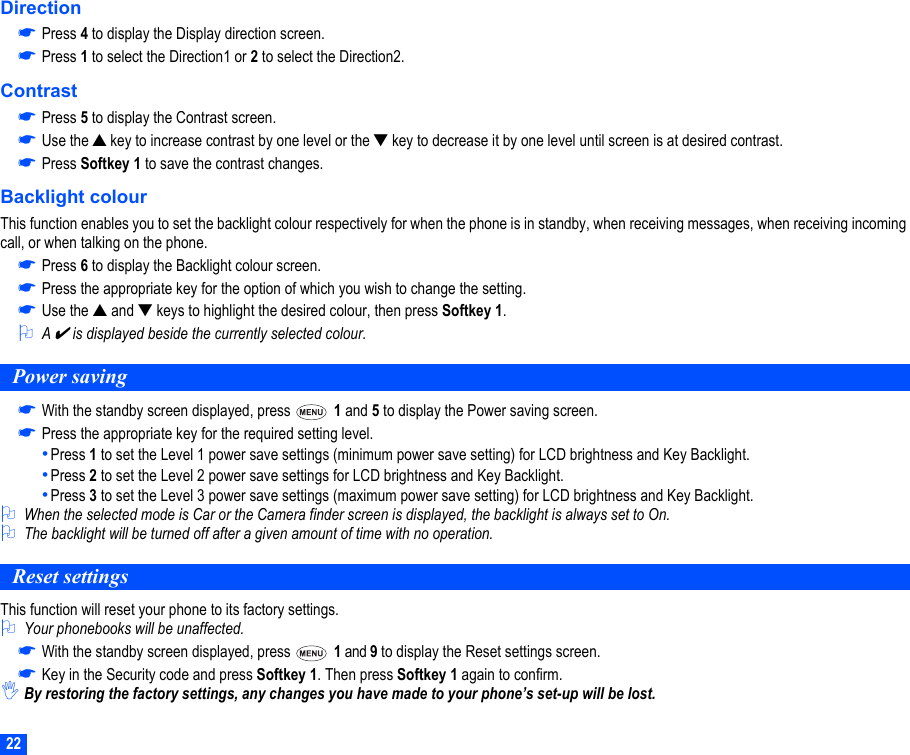 22Direction☛Press 4 to display the Display direction screen.☛Press 1 to select the Direction1 or 2 to select the Direction2.Contrast☛Press 5 to display the Contrast screen.☛Use the ▲ key to increase contrast by one level or the ▼ key to decrease it by one level until screen is at desired contrast.☛Press Softkey 1 to save the contrast changes.Backlight colourThis function enables you to set the backlight colour respectively for when the phone is in standby, when receiving messages, when receiving incoming call, or when talking on the phone.☛Press 6 to display the Backlight colour screen.☛Press the appropriate key for the option of which you wish to change the setting.☛Use the ▲ and ▼ keys to highlight the desired colour, then press Softkey 1.2A ✔ is displayed beside the currently selected colour.Power saving☛With the standby screen displayed, press   1 and 5 to display the Power saving screen.☛Press the appropriate key for the required setting level.•Press 1 to set the Level 1 power save settings (minimum power save setting) for LCD brightness and Key Backlight.•Press 2 to set the Level 2 power save settings for LCD brightness and Key Backlight.•Press 3 to set the Level 3 power save settings (maximum power save setting) for LCD brightness and Key Backlight.2When the selected mode is Car or the Camera finder screen is displayed, the backlight is always set to On.2The backlight will be turned off after a given amount of time with no operation.Reset settingsThis function will reset your phone to its factory settings.2Your phonebooks will be unaffected.☛With the standby screen displayed, press   1 and 9 to display the Reset settings screen.☛Key in the Security code and press Softkey 1. Then press Softkey 1 again to confirm.,By restoring the factory settings, any changes you have made to your phone’s set-up will be lost. 