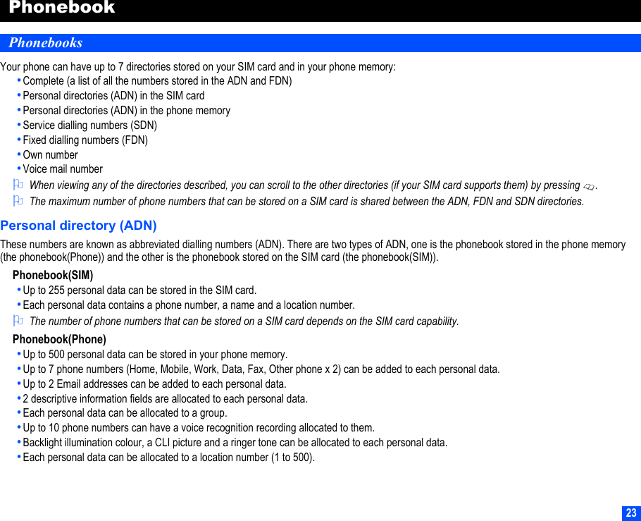 23PhonebookPhonebooksYour phone can have up to 7 directories stored on your SIM card and in your phone memory:•Complete (a list of all the numbers stored in the ADN and FDN)•Personal directories (ADN) in the SIM card•Personal directories (ADN) in the phone memory•Service dialling numbers (SDN)•Fixed dialling numbers (FDN)•Own number•Voice mail number2When viewing any of the directories described, you can scroll to the other directories (if your SIM card supports them) by pressing .2The maximum number of phone numbers that can be stored on a SIM card is shared between the ADN, FDN and SDN directories.Personal directory (ADN)These numbers are known as abbreviated dialling numbers (ADN). There are two types of ADN, one is the phonebook stored in the phone memory (the phonebook(Phone)) and the other is the phonebook stored on the SIM card (the phonebook(SIM)).Phonebook(SIM)•Up to 255 personal data can be stored in the SIM card.•Each personal data contains a phone number, a name and a location number. 2The number of phone numbers that can be stored on a SIM card depends on the SIM card capability.Phonebook(Phone)•Up to 500 personal data can be stored in your phone memory.•Up to 7 phone numbers (Home, Mobile, Work, Data, Fax, Other phone x 2) can be added to each personal data.•Up to 2 Email addresses can be added to each personal data.•2 descriptive information fields are allocated to each personal data.•Each personal data can be allocated to a group.•Up to 10 phone numbers can have a voice recognition recording allocated to them.•Backlight illumination colour, a CLI picture and a ringer tone can be allocated to each personal data.•Each personal data can be allocated to a location number (1 to 500).