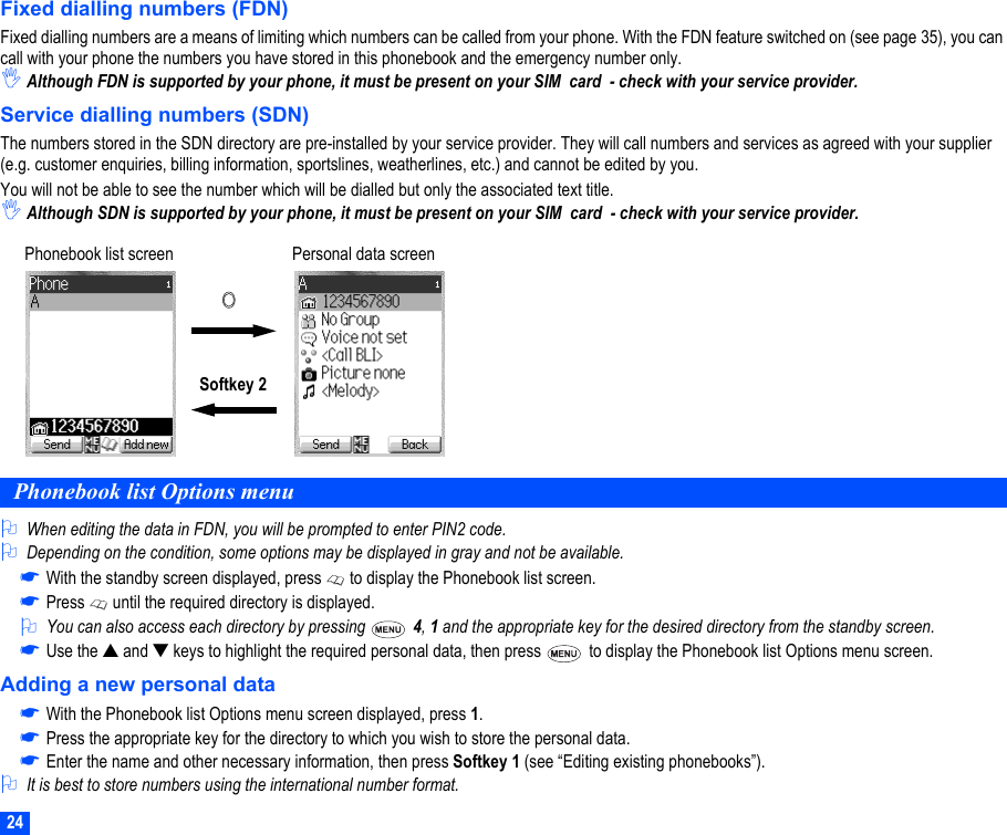 24Fixed dialling numbers (FDN)Fixed dialling numbers are a means of limiting which numbers can be called from your phone. With the FDN feature switched on (see page 35), you can call with your phone the numbers you have stored in this phonebook and the emergency number only.,Although FDN is supported by your phone, it must be present on your SIM  card  - check with your service provider.Service dialling numbers (SDN)The numbers stored in the SDN directory are pre-installed by your service provider. They will call numbers and services as agreed with your supplier (e.g. customer enquiries, billing information, sportslines, weatherlines, etc.) and cannot be edited by you. You will not be able to see the number which will be dialled but only the associated text title.,Although SDN is supported by your phone, it must be present on your SIM  card  - check with your service provider.Phonebook list Options menu2When editing the data in FDN, you will be prompted to enter PIN2 code.2Depending on the condition, some options may be displayed in gray and not be available.☛With the standby screen displayed, press   to display the Phonebook list screen.☛Press   until the required directory is displayed.2You can also access each directory by pressing   4, 1 and the appropriate key for the desired directory from the standby screen.☛Use the ▲ and ▼ keys to highlight the required personal data, then press   to display the Phonebook list Options menu screen.Adding a new personal data☛With the Phonebook list Options menu screen displayed, press 1.☛Press the appropriate key for the directory to which you wish to store the personal data.☛Enter the name and other necessary information, then press Softkey 1 (see “Editing existing phonebooks”). 2It is best to store numbers using the international number format.Softkey 2Phonebook list screen Personal data screen