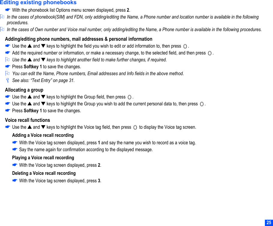25Editing existing phonebooks☛With the phonebook list Options menu screen displayed, press 2.2In the cases of phonebook(SIM) and FDN, only adding/editing the Name, a Phone number and location number is available in the following procedures. 2In the cases of Own number and Voice mail number, only adding/editing the Name, a Phone number is available in the following procedures.Adding/editing phone numbers, mail addresses &amp; personal information☛Use the ▲ and ▼ keys to highlight the field you wish to edit or add information to, then press  .☛Add the required number or information, or make a necessary change, to the selected field, and then press  .2Use the ▲ and ▼ keys to highlight another field to make further changes, if required.☛Press Softkey 1 to save the changes.2You can edit the Name, Phone numbers, Email addresses and Info fields in the above method. /See also: “Text Entry” on page 31.Allocating a group☛Use the ▲ and ▼ keys to highlight the Group field, then press  .☛Use the ▲ and ▼ keys to highlight the Group you wish to add the current personal data to, then press  .☛Press Softkey 1 to save the changes.Voice recall functions☛Use the ▲ and ▼ keys to highlight the Voice tag field, then press   to display the Voice tag screen.Adding a Voice recall recording☛With the Voice tag screen displayed, press 1 and say the name you wish to record as a voice tag.☛Say the name again for confirmation according to the displayed message.Playing a Voice recall recording☛With the Voice tag screen displayed, press 2. Deleting a Voice recall recording☛With the Voice tag screen displayed, press 3. 