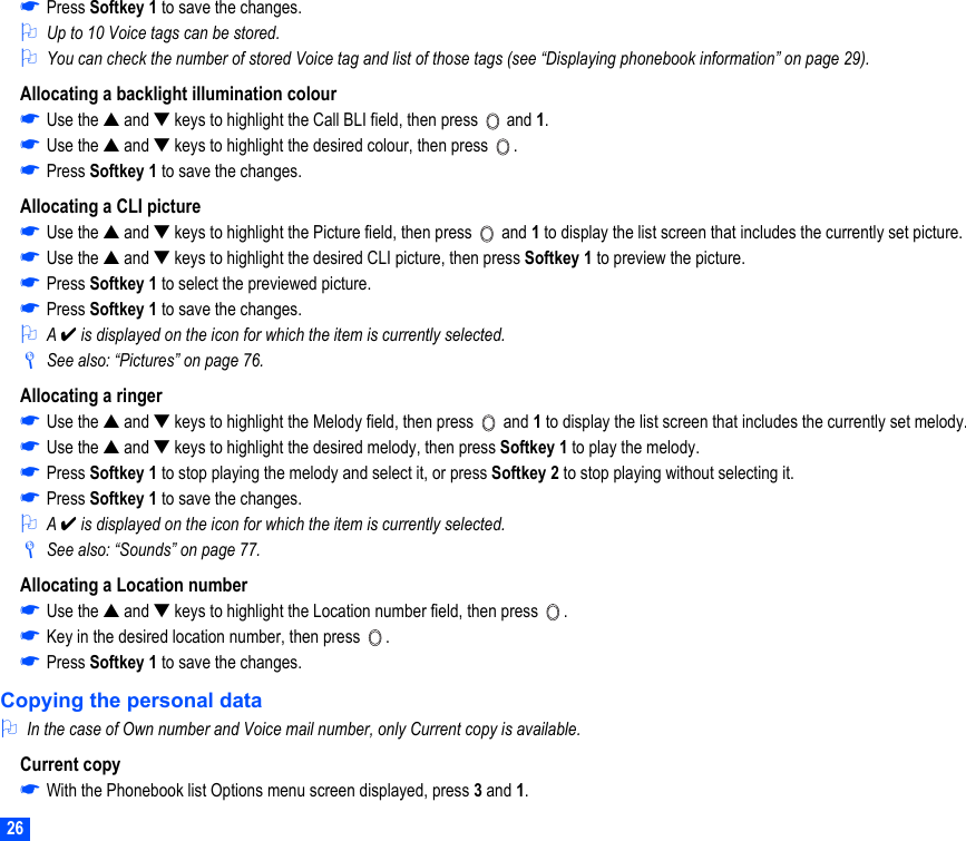 26☛Press Softkey 1 to save the changes.2Up to 10 Voice tags can be stored.2You can check the number of stored Voice tag and list of those tags (see “Displaying phonebook information” on page 29).Allocating a backlight illumination colour☛Use the ▲ and ▼ keys to highlight the Call BLI field, then press   and 1.☛Use the ▲ and ▼ keys to highlight the desired colour, then press  .☛Press Softkey 1 to save the changes.Allocating a CLI picture☛Use the ▲ and ▼ keys to highlight the Picture field, then press   and 1 to display the list screen that includes the currently set picture.☛Use the ▲ and ▼ keys to highlight the desired CLI picture, then press Softkey 1 to preview the picture.☛Press Softkey 1 to select the previewed picture.☛Press Softkey 1 to save the changes.2A ✔ is displayed on the icon for which the item is currently selected./See also: “Pictures” on page 76.Allocating a ringer☛Use the ▲ and ▼ keys to highlight the Melody field, then press   and 1 to display the list screen that includes the currently set melody.☛Use the ▲ and ▼ keys to highlight the desired melody, then press Softkey 1 to play the melody.☛Press Softkey 1 to stop playing the melody and select it, or press Softkey 2 to stop playing without selecting it. ☛Press Softkey 1 to save the changes.2A ✔ is displayed on the icon for which the item is currently selected./See also: “Sounds” on page 77.Allocating a Location number☛Use the ▲ and ▼ keys to highlight the Location number field, then press  .☛Key in the desired location number, then press  .☛Press Softkey 1 to save the changes.Copying the personal data2In the case of Own number and Voice mail number, only Current copy is available.Current copy☛With the Phonebook list Options menu screen displayed, press 3 and 1.