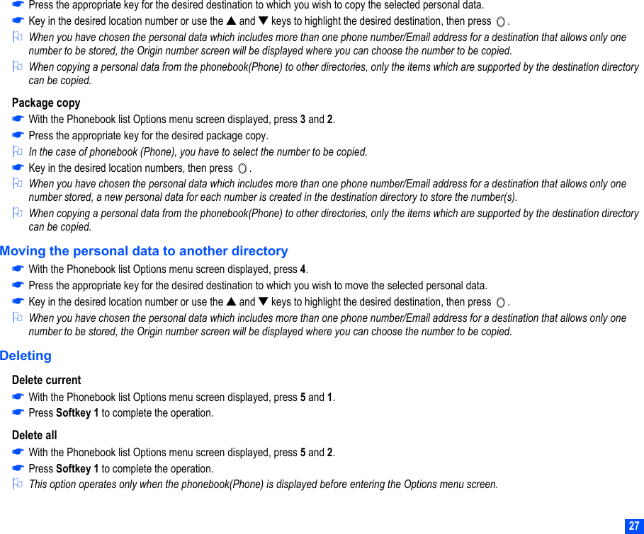 27☛Press the appropriate key for the desired destination to which you wish to copy the selected personal data.☛Key in the desired location number or use the ▲ and ▼ keys to highlight the desired destination, then press  .2When you have chosen the personal data which includes more than one phone number/Email address for a destination that allows only one number to be stored, the Origin number screen will be displayed where you can choose the number to be copied.2When copying a personal data from the phonebook(Phone) to other directories, only the items which are supported by the destination directory can be copied.Package copy☛With the Phonebook list Options menu screen displayed, press 3 and 2.☛Press the appropriate key for the desired package copy.2In the case of phonebook (Phone), you have to select the number to be copied.☛Key in the desired location numbers, then press  .2When you have chosen the personal data which includes more than one phone number/Email address for a destination that allows only one number stored, a new personal data for each number is created in the destination directory to store the number(s).2When copying a personal data from the phonebook(Phone) to other directories, only the items which are supported by the destination directory can be copied.Moving the personal data to another directory☛With the Phonebook list Options menu screen displayed, press 4.☛Press the appropriate key for the desired destination to which you wish to move the selected personal data.☛Key in the desired location number or use the ▲ and ▼ keys to highlight the desired destination, then press  .2When you have chosen the personal data which includes more than one phone number/Email address for a destination that allows only one number to be stored, the Origin number screen will be displayed where you can choose the number to be copied.DeletingDelete current☛With the Phonebook list Options menu screen displayed, press 5 and 1.☛Press Softkey 1 to complete the operation.Delete all☛With the Phonebook list Options menu screen displayed, press 5 and 2.☛Press Softkey 1 to complete the operation.2This option operates only when the phonebook(Phone) is displayed before entering the Options menu screen. 