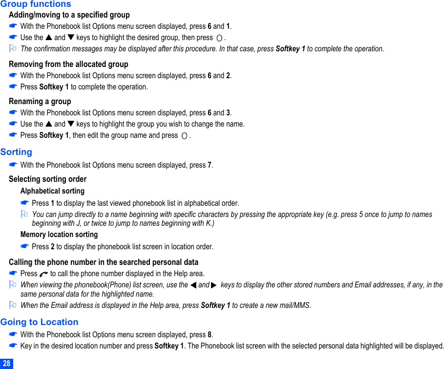 28Group functionsAdding/moving to a specified group☛With the Phonebook list Options menu screen displayed, press 6 and 1.☛Use the ▲ and ▼ keys to highlight the desired group, then press  .2The confirmation messages may be displayed after this procedure. In that case, press Softkey 1 to complete the operation.Removing from the allocated group☛With the Phonebook list Options menu screen displayed, press 6 and 2.☛Press Softkey 1 to complete the operation.Renaming a group☛With the Phonebook list Options menu screen displayed, press 6 and 3.☛Use the ▲ and ▼ keys to highlight the group you wish to change the name.☛Press Softkey 1, then edit the group name and press  .Sorting☛With the Phonebook list Options menu screen displayed, press 7.Selecting sorting orderAlphabetical sorting☛Press 1 to display the last viewed phonebook list in alphabetical order.2You can jump directly to a name beginning with specific characters by pressing the appropriate key (e.g. press 5 once to jump to names beginning with J, or twice to jump to names beginning with K.)Memory location sorting☛Press 2 to display the phonebook list screen in location order.Calling the phone number in the searched personal data☛Press   to call the phone number displayed in the Help area.2When viewing the phonebook(Phone) list screen, use the  and   keys to display the other stored numbers and Email addresses, if any, in the same personal data for the highlighted name.2When the Email address is displayed in the Help area, press Softkey 1 to create a new mail/MMS. Going to Location☛With the Phonebook list Options menu screen displayed, press 8.☛Key in the desired location number and press Softkey 1. The Phonebook list screen with the selected personal data highlighted will be displayed.▼▼