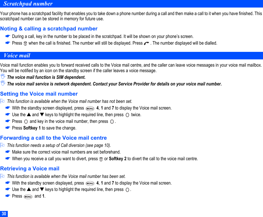30Scratchpad numberYour phone has a scratchpad facility that enables you to take down a phone number during a call and then make a call to it when you have finished. This scratchpad number can be stored in memory for future use.Noting &amp; calling a scratchpad number☛During a call, key in the number to be placed in the scratchpad. It will be shown on your phone’s screen.☛Press   when the call is finished. The number will still be displayed. Press   . The number displayed will be dialled. Voice mailVoice mail function enables you to forward received calls to the Voice mail centre, and the caller can leave voice messages in your voice mail mailbox. You will be notified by an icon on the standby screen if the caller leaves a voice message.,The voice mail function is SIM dependent.,The voice mail service is network dependent. Contact your Service Provider for details on your voice mail number.Setting the Voice mail number2This function is available when the Voice mail number has not been set.☛With the standby screen displayed, press   4, 1 and 7 to display the Voice mail screen.☛Use the ▲ and ▼ keys to highlight the required line, then press   twice.☛Press   and key in the voice mail number, then press  .☛Press Softkey 1 to save the change.Forwarding a call to the Voice mail centre2This function needs a setup of Call diversion (see page 10).☛Make sure the correct voice mail numbers are set beforehand.☛When you receive a call you want to divert, press   or Softkey 2 to divert the call to the voice mail centre. Retrieving a Voice mail2This function is available when the Voice mail number has been set.☛With the standby screen displayed, press   4, 1 and 7 to display the Voice mail screen.☛Use the ▲ and ▼ keys to highlight the required line, then press  .☛Press  and 1.