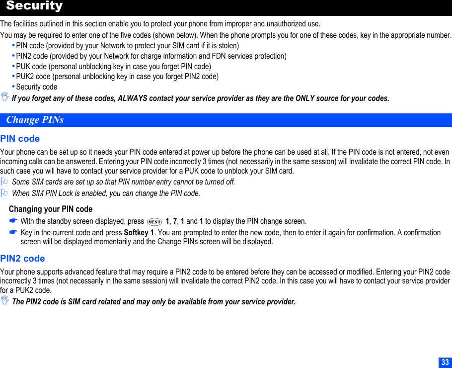 33SecurityThe facilities outlined in this section enable you to protect your phone from improper and unauthorized use.You may be required to enter one of the five codes (shown below). When the phone prompts you for one of these codes, key in the appropriate number.•PIN code (provided by your Network to protect your SIM card if it is stolen)•PIN2 code (provided by your Network for charge information and FDN services protection)•PUK code (personal unblocking key in case you forget PIN code)•PUK2 code (personal unblocking key in case you forget PIN2 code)•Security code,If you forget any of these codes, ALWAYS contact your service provider as they are the ONLY source for your codes.Change PINsPIN codeYour phone can be set up so it needs your PIN code entered at power up before the phone can be used at all. If the PIN code is not entered, not even incoming calls can be answered. Entering your PIN code incorrectly 3 times (not necessarily in the same session) will invalidate the correct PIN code. In such case you will have to contact your service provider for a PUK code to unblock your SIM card.2Some SIM cards are set up so that PIN number entry cannot be turned off.2When SIM PIN Lock is enabled, you can change the PIN code.Changing your PIN code☛With the standby screen displayed, press   1, 7, 1 and 1 to display the PIN change screen.☛Key in the current code and press Softkey 1. You are prompted to enter the new code, then to enter it again for confirmation. A confirmation screen will be displayed momentarily and the Change PINs screen will be displayed.PIN2 codeYour phone supports advanced feature that may require a PIN2 code to be entered before they can be accessed or modified. Entering your PIN2 code incorrectly 3 times (not necessarily in the same session) will invalidate the correct PIN2 code. In this case you will have to contact your service provider for a PUK2 code.,The PIN2 code is SIM card related and may only be available from your service provider.