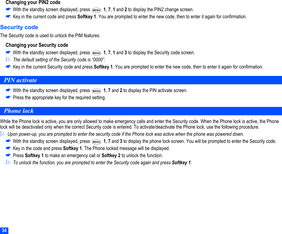 34Changing your PIN2 code☛With the standby screen displayed, press   1, 7, 1 and 2 to display the PIN2 change screen.☛Key in the current code and press Softkey 1. You are prompted to enter the new code, then to enter it again for confirmation. Security codeThe Security code is used to unlock the PIM features.Changing your Security code☛With the standby screen displayed, press   1, 7, 1 and 3 to display the Security code screen.2The default setting of the Security code is “0000”.☛Key in the current Security code and press Softkey 1. You are prompted to enter the new code, then to enter it again for confirmation.PIN activate☛With the standby screen displayed, press   1, 7 and 2 to display the PIN activate screen.☛Press the appropriate key for the required setting.Phone lockWhile the Phone lock is active, you are only allowed to make emergency calls and enter the Security code. When the Phone lock is active, the Phone lock will be deactivated only when the correct Security code is entered. To activate/deactivate the Phone lock, use the following procedure.2Upon power-up, you are prompted to enter the security code if the Phone lock was active when the phone was powered down.☛With the standby screen displayed, press   1, 7 and 3 to display the phone lock screen. You will be prompted to enter the Security code.☛Key in the code and press Softkey 1. The Phone locked message will be displayed.☛Press Softkey 1 to make an emergency call or Softkey 2 to unlock the function. 2To unlock the function, you are prompted to enter the Security code again and press Softkey 1.