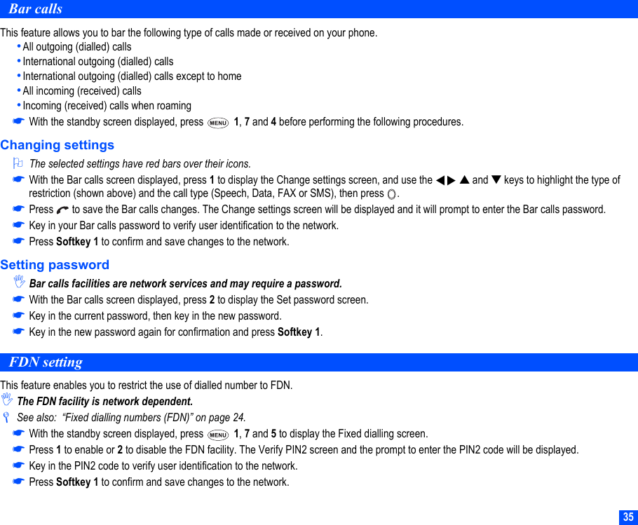 35Bar callsThis feature allows you to bar the following type of calls made or received on your phone.•All outgoing (dialled) calls•International outgoing (dialled) calls•International outgoing (dialled) calls except to home•All incoming (received) calls•Incoming (received) calls when roaming☛With the standby screen displayed, press   1, 7 and 4 before performing the following procedures.Changing settings2The selected settings have red bars over their icons.☛With the Bar calls screen displayed, press 1 to display the Change settings screen, and use the     ▲ and ▼ keys to highlight the type of restriction (shown above) and the call type (Speech, Data, FAX or SMS), then press  .☛Press   to save the Bar calls changes. The Change settings screen will be displayed and it will prompt to enter the Bar calls password.☛Key in your Bar calls password to verify user identification to the network.☛Press Softkey 1 to confirm and save changes to the network.Setting password,Bar calls facilities are network services and may require a password.☛With the Bar calls screen displayed, press 2 to display the Set password screen.☛Key in the current password, then key in the new password.☛Key in the new password again for confirmation and press Softkey 1.FDN settingThis feature enables you to restrict the use of dialled number to FDN.,The FDN facility is network dependent./See also:  “Fixed dialling numbers (FDN)” on page 24.☛With the standby screen displayed, press   1, 7 and 5 to display the Fixed dialling screen.☛Press 1 to enable or 2 to disable the FDN facility. The Verify PIN2 screen and the prompt to enter the PIN2 code will be displayed.☛Key in the PIN2 code to verify user identification to the network.☛Press Softkey 1 to confirm and save changes to the network.▼▼