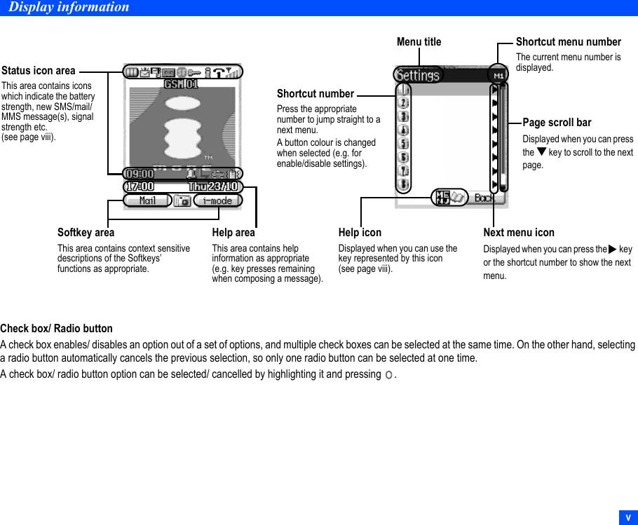 vDisplay informationCheck box/ Radio buttonA check box enables/ disables an option out of a set of options, and multiple check boxes can be selected at the same time. On the other hand, selecting a radio button automatically cancels the previous selection, so only one radio button can be selected at one time.A check box/ radio button option can be selected/ cancelled by highlighting it and pressing  .Status icon areaThis area contains icons which indicate the battery strength, new SMS/mail/MMS message(s), signal strength etc. (see page viii).Help areaThis area contains help information as appropriate (e.g. key presses remaining when composing a message).Softkey areaThis area contains context sensitive descriptions of the Softkeys’ functions as appropriate.Shortcut numberPress the appropriate number to jump straight to a next menu.A button colour is changed when selected (e.g. for enable/disable settings).Help iconDisplayed when you can use the key represented by this icon (see page viii).Next menu iconDisplayed when you can press the   key or the shortcut number to show the next menu.▼Page scroll barDisplayed when you can press the ▼ key to scroll to the next page.Shortcut menu numberThe current menu number is displayed.Menu title