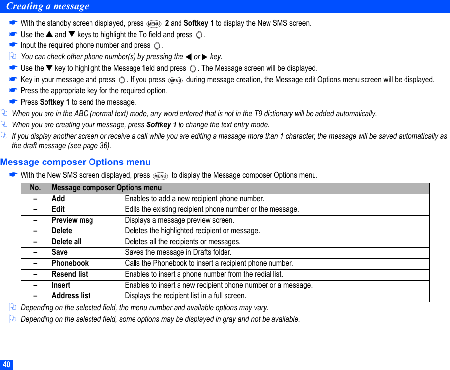 40Creating a message☛With the standby screen displayed, press   2 and Softkey 1 to display the New SMS screen.☛Use the ▲ and ▼ keys to highlight the To field and press  .☛Input the required phone number and press  .2You can check other phone number(s) by pressing the   or   key.☛Use the ▼ key to highlight the Message field and press  . The Message screen will be displayed.☛Key in your message and press  . If you press   during message creation, the Message edit Options menu screen will be displayed. ☛Press the appropriate key for the required option.☛Press Softkey 1 to send the message.2When you are in the ABC (normal text) mode, any word entered that is not in the T9 dictionary will be added automatically.2When you are creating your message, press Softkey 1 to change the text entry mode. 2If you display another screen or receive a call while you are editing a message more than 1 character, the message will be saved automatically as the draft message (see page 36).Message composer Options menu☛With the New SMS screen displayed, press   to display the Message composer Options menu.2Depending on the selected field, the menu number and available options may vary.2Depending on the selected field, some options may be displayed in gray and not be available.No. Message composer Options menu–Add Enables to add a new recipient phone number.–Edit Edits the existing recipient phone number or the message.– Preview msg Displays a message preview screen.– Delete Deletes the highlighted recipient or message.– Delete all Deletes all the recipients or messages.–Save Saves the message in Drafts folder.– Phonebook Calls the Phonebook to insert a recipient phone number.– Resend list Enables to insert a phone number from the redial list.–Insert Enables to insert a new recipient phone number or a message.– Address list Displays the recipient list in a full screen.▼▼