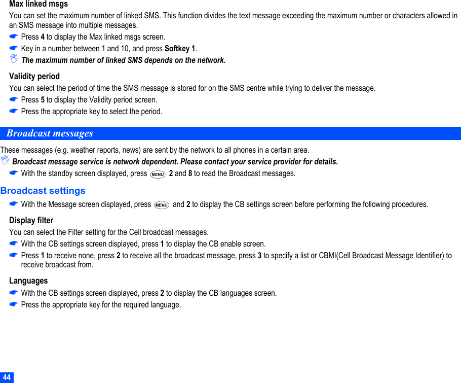 44Max linked msgsYou can set the maximum number of linked SMS. This function divides the text message exceeding the maximum number or characters allowed in an SMS message into multiple messages.☛Press 4 to display the Max linked msgs screen.☛Key in a number between 1 and 10, and press Softkey 1.,The maximum number of linked SMS depends on the network.Validity periodYou can select the period of time the SMS message is stored for on the SMS centre while trying to deliver the message.☛Press 5 to display the Validity period screen.☛Press the appropriate key to select the period.Broadcast messagesThese messages (e.g. weather reports, news) are sent by the network to all phones in a certain area. ,Broadcast message service is network dependent. Please contact your service provider for details.☛With the standby screen displayed, press   2 and 8 to read the Broadcast messages.Broadcast settings☛With the Message screen displayed, press   and 2 to display the CB settings screen before performing the following procedures.Display filterYou can select the Filter setting for the Cell broadcast messages.☛With the CB settings screen displayed, press 1 to display the CB enable screen.☛Press 1 to receive none, press 2 to receive all the broadcast message, press 3 to specify a list or CBMI(Cell Broadcast Message Identifier) to receive broadcast from.Languages☛With the CB settings screen displayed, press 2 to display the CB languages screen.☛Press the appropriate key for the required language.