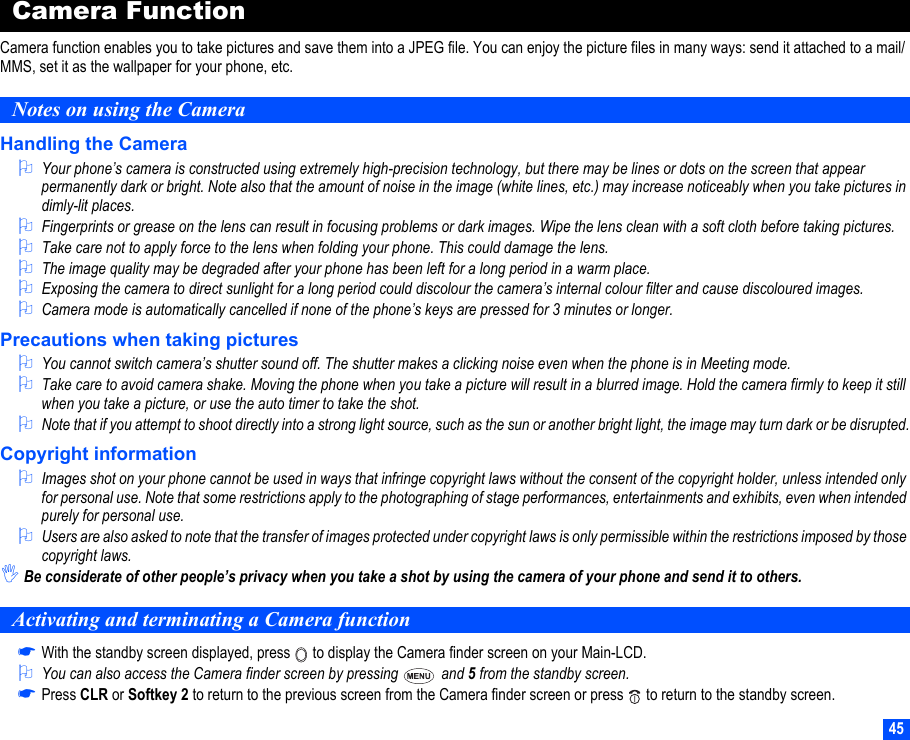 45Camera FunctionCamera function enables you to take pictures and save them into a JPEG file. You can enjoy the picture files in many ways: send it attached to a mail/MMS, set it as the wallpaper for your phone, etc.Notes on using the CameraHandling the Camera2Your phone’s camera is constructed using extremely high-precision technology, but there may be lines or dots on the screen that appear permanently dark or bright. Note also that the amount of noise in the image (white lines, etc.) may increase noticeably when you take pictures in dimly-lit places.2Fingerprints or grease on the lens can result in focusing problems or dark images. Wipe the lens clean with a soft cloth before taking pictures.2Take care not to apply force to the lens when folding your phone. This could damage the lens.2The image quality may be degraded after your phone has been left for a long period in a warm place.2Exposing the camera to direct sunlight for a long period could discolour the camera’s internal colour filter and cause discoloured images.2Camera mode is automatically cancelled if none of the phone’s keys are pressed for 3 minutes or longer.Precautions when taking pictures2You cannot switch camera’s shutter sound off. The shutter makes a clicking noise even when the phone is in Meeting mode.2Take care to avoid camera shake. Moving the phone when you take a picture will result in a blurred image. Hold the camera firmly to keep it still when you take a picture, or use the auto timer to take the shot.2Note that if you attempt to shoot directly into a strong light source, such as the sun or another bright light, the image may turn dark or be disrupted.Copyright information2Images shot on your phone cannot be used in ways that infringe copyright laws without the consent of the copyright holder, unless intended only for personal use. Note that some restrictions apply to the photographing of stage performances, entertainments and exhibits, even when intended purely for personal use.2Users are also asked to note that the transfer of images protected under copyright laws is only permissible within the restrictions imposed by those copyright laws.,Be considerate of other people’s privacy when you take a shot by using the camera of your phone and send it to others.Activating and terminating a Camera function☛With the standby screen displayed, press   to display the Camera finder screen on your Main-LCD.2You can also access the Camera finder screen by pressing   and 5 from the standby screen.☛Press CLR or Softkey 2 to return to the previous screen from the Camera finder screen or press   to return to the standby screen.