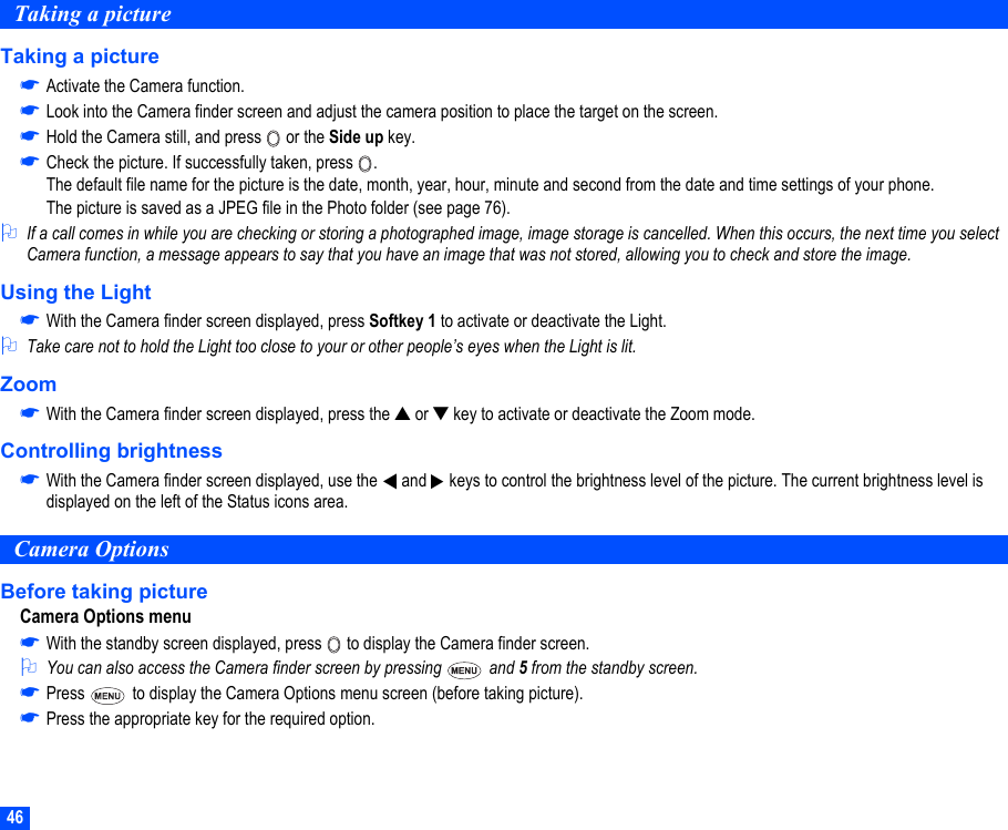 46Taking a pictureTaking a picture☛Activate the Camera function.☛Look into the Camera finder screen and adjust the camera position to place the target on the screen.☛Hold the Camera still, and press   or the Side up key.☛Check the picture. If successfully taken, press  .The default file name for the picture is the date, month, year, hour, minute and second from the date and time settings of your phone. The picture is saved as a JPEG file in the Photo folder (see page 76).2If a call comes in while you are checking or storing a photographed image, image storage is cancelled. When this occurs, the next time you select Camera function, a message appears to say that you have an image that was not stored, allowing you to check and store the image.Using the Light☛With the Camera finder screen displayed, press Softkey 1 to activate or deactivate the Light.2Take care not to hold the Light too close to your or other people’s eyes when the Light is lit.Zoom☛With the Camera finder screen displayed, press the ▲ or ▼ key to activate or deactivate the Zoom mode.Controlling brightness☛With the Camera finder screen displayed, use the   and   keys to control the brightness level of the picture. The current brightness level is displayed on the left of the Status icons area.Camera OptionsBefore taking pictureCamera Options menu☛With the standby screen displayed, press   to display the Camera finder screen.2You can also access the Camera finder screen by pressing   and 5 from the standby screen.☛Press   to display the Camera Options menu screen (before taking picture). ☛Press the appropriate key for the required option.▼▼