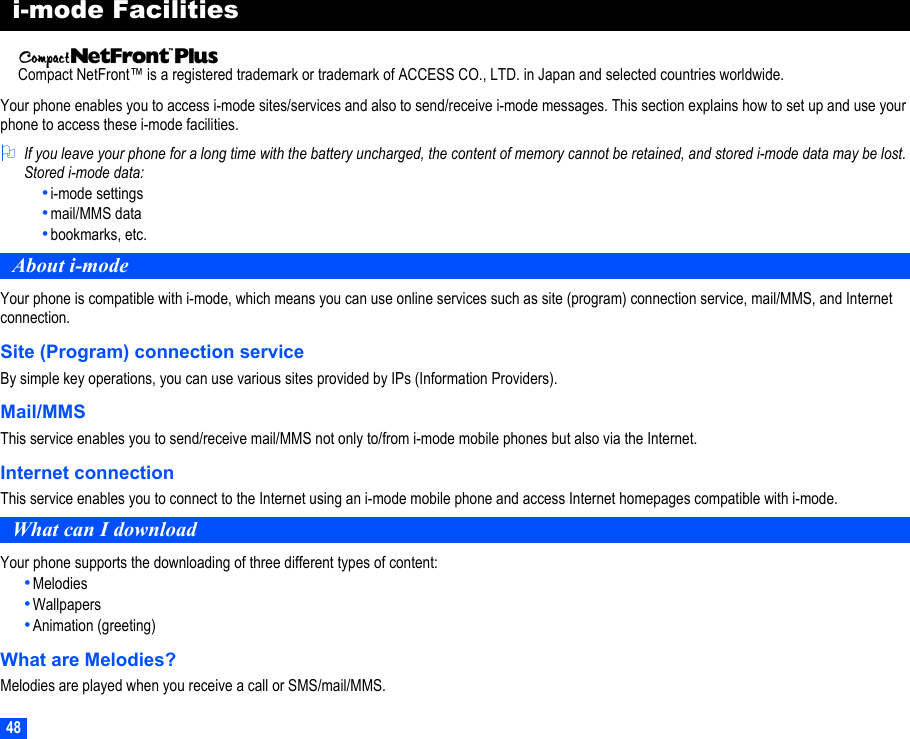 48i-mode FacilitiesCompact NetFront™ is a registered trademark or trademark of ACCESS CO., LTD. in Japan and selected countries worldwide.Your phone enables you to access i-mode sites/services and also to send/receive i-mode messages. This section explains how to set up and use your phone to access these i-mode facilities.2If you leave your phone for a long time with the battery uncharged, the content of memory cannot be retained, and stored i-mode data may be lost. Stored i-mode data:•i-mode settings•mail/MMS data•bookmarks, etc.About i-modeYour phone is compatible with i-mode, which means you can use online services such as site (program) connection service, mail/MMS, and Internet connection.Site (Program) connection serviceBy simple key operations, you can use various sites provided by IPs (Information Providers).Mail/MMSThis service enables you to send/receive mail/MMS not only to/from i-mode mobile phones but also via the Internet.Internet connectionThis service enables you to connect to the Internet using an i-mode mobile phone and access Internet homepages compatible with i-mode.What can I downloadYour phone supports the downloading of three different types of content:•Melodies•Wallpapers•Animation (greeting)What are Melodies?Melodies are played when you receive a call or SMS/mail/MMS.