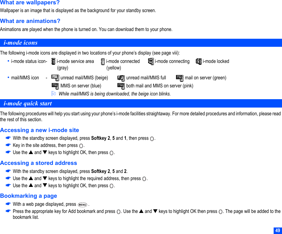 49What are wallpapers?Wallpaper is an image that is displayed as the background for your standby screen.What are animations?Animations are played when the phone is turned on. You can download them to your phone. i-mode iconsThe following i-mode icons are displayed in two locations of your phone’s display (see page viii):• i-mode status icon-  i-mode service area  i-mode connected  i-mode connecting  i-mode locked     (gray)      (yellow)• mail/MMS icon -  unread mail/MMS (beige)  unread mail/MMS full  mail on server (green) MMS on server (blue)  both mail and MMS on server (pink)2While mail/MMS is being downloaded, the beige icon blinks.i-mode quick startThe following procedures will help you start using your phone’s i-mode facilities straightaway. For more detailed procedures and information, please read the rest of this section.Accessing a new i-mode site☛With the standby screen displayed, press Softkey 2, 5 and 1, then press  .☛Key in the site address, then press  . ☛Use the ▲ and ▼ keys to highlight OK, then press  .Accessing a stored address☛With the standby screen displayed, press Softkey 2, 5 and 2. ☛Use the ▲ and ▼ keys to highlight the required address, then press  .☛Use the ▲ and ▼ keys to highlight OK, then press  .Bookmarking a page☛With a web page displayed, press  .☛Press the appropriate key for Add bookmark and press  . Use the ▲ and ▼ keys to highlight OK then press  . The page will be added to the bookmark list.