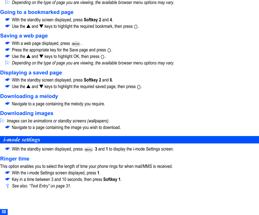 502Depending on the type of page you are viewing, the available browser menu options may vary.Going to a bookmarked page☛With the standby screen displayed, press Softkey 2 and 4.☛Use the ▲ and ▼ keys to highlight the required bookmark, then press  .Saving a web page☛With a web page displayed, press  .☛Press the appropriate key for the Save page and press  . ☛Use the ▲ and ▼ keys to highlight OK, then press  .2Depending on the type of page you are viewing, the available browser menu options may vary.Displaying a saved page☛With the standby screen displayed, press Softkey 2 and 6.☛Use the ▲ and ▼ keys to highlight the required saved page, then press  .Downloading a melody☛Navigate to a page containing the melody you require.Downloading images2Images can be animations or standby screens (wallpapers).☛Navigate to a page containing the image you wish to download.i-mode settings☛With the standby screen displayed, press   3 and 1 to display the i-mode Settings screen.Ringer timeThis option enables you to select the length of time your phone rings for when mail/MMS is received.☛With the i-mode Settings screen displayed, press 1.☛Key in a time between 3 and 10 seconds, then press Softkey 1./See also: “Text Entry” on page 31.