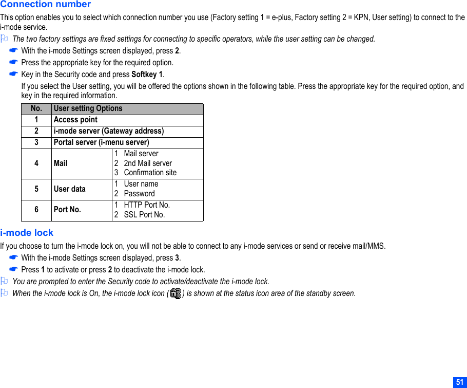 51Connection numberThis option enables you to select which connection number you use (Factory setting 1 = e-plus, Factory setting 2 = KPN, User setting) to connect to the i-mode service.2The two factory settings are fixed settings for connecting to specific operators, while the user setting can be changed.☛With the i-mode Settings screen displayed, press 2.☛Press the appropriate key for the required option. ☛Key in the Security code and press Softkey 1.If you select the User setting, you will be offered the options shown in the following table. Press the appropriate key for the required option, and key in the required information.i-mode lockIf you choose to turn the i-mode lock on, you will not be able to connect to any i-mode services or send or receive mail/MMS.☛With the i-mode Settings screen displayed, press 3. ☛Press 1 to activate or press 2 to deactivate the i-mode lock.2You are prompted to enter the Security code to activate/deactivate the i-mode lock.2When the i-mode lock is On, the i-mode lock icon (   ) is shown at the status icon area of the standby screen.No. User setting Options1 Access point2 i-mode server (Gateway address)3 Portal server (i-menu server)4Mail1   Mail server2   2nd Mail server3   Confirmation site5User data 1   User name2   Password6Port No. 1   HTTP Port No.2   SSL Port No.