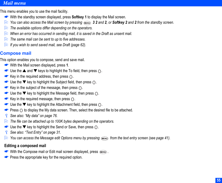 55Mail menuThis menu enables you to use the mail facility.☛With the standby screen displayed, press Softkey 1 to display the Mail screen.2You can also access the Mail screen by pressing   3 2 and 2, or Softkey 2 and 2 from the standby screen.2The available options differ depending on the operators.2When an error has occurred in sending mail, it is saved in the Draft as unsent mail.2The same mail can be sent to up to five addresses.2If you wish to send saved mail, see Draft (page 62).Compose mailThis option enables you to compose, send and save mail.☛With the Mail screen displayed, press 1.☛Use the ▲ and ▼ keys to highlight the To field, then press  .☛Key in the required address, then press  .☛Use the ▼ key to highlight the Subject field, then press  .☛Key in the subject of the message, then press  .☛Use the ▼ key to highlight the Message field, then press  .☛Key in the required message, then press  .☛Use the ▼ key to highlight the Attachment field, then press  .☛Press   to display the My data screen. Then, select the desired file to be attached./See also: “My data” on page 76.2The file can be attached up to 100K bytes depending on the operators.☛Use the ▼ key to highlight the Send or Save, then press  ./See also: “Text Entry” on page 31.2You can access the Message edit Options menu by pressing   from the text entry screen (see page 41).Editing a composed mail☛With the Compose mail or Edit mail screen displayed, press  .☛Press the appropriate key for the required option.