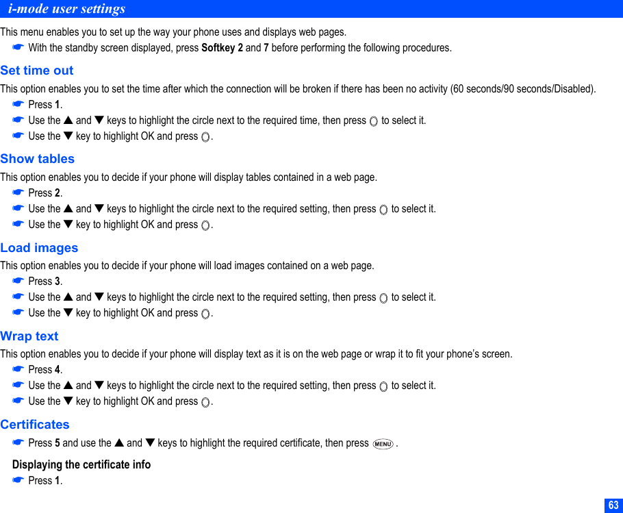 63i-mode user settingsThis menu enables you to set up the way your phone uses and displays web pages.☛With the standby screen displayed, press Softkey 2 and 7 before performing the following procedures.Set time outThis option enables you to set the time after which the connection will be broken if there has been no activity (60 seconds/90 seconds/Disabled).☛Press 1.☛Use the ▲ and ▼ keys to highlight the circle next to the required time, then press   to select it.☛Use the ▼ key to highlight OK and press  .Show tablesThis option enables you to decide if your phone will display tables contained in a web page.☛Press 2.☛Use the ▲ and ▼ keys to highlight the circle next to the required setting, then press   to select it.☛Use the ▼ key to highlight OK and press  .Load imagesThis option enables you to decide if your phone will load images contained on a web page.☛Press 3.☛Use the ▲ and ▼ keys to highlight the circle next to the required setting, then press   to select it.☛Use the ▼ key to highlight OK and press  .Wrap textThis option enables you to decide if your phone will display text as it is on the web page or wrap it to fit your phone’s screen.☛Press 4.☛Use the ▲ and ▼ keys to highlight the circle next to the required setting, then press   to select it.☛Use the ▼ key to highlight OK and press  .Certificates☛Press 5 and use the ▲ and ▼ keys to highlight the required certificate, then press  .Displaying the certificate info☛Press 1.