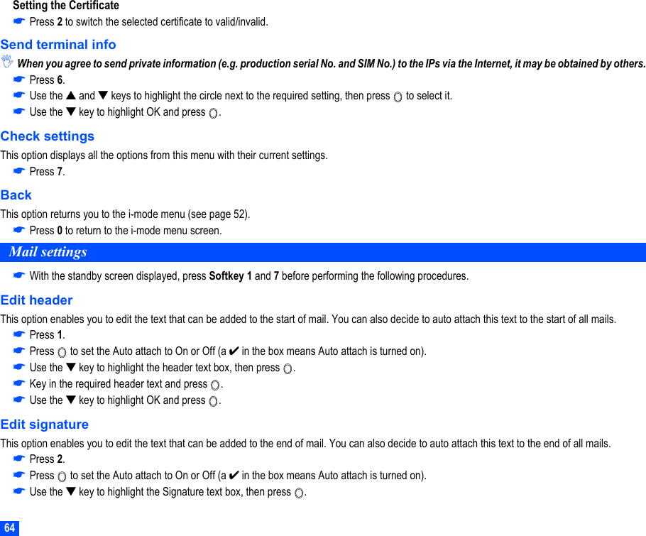 64Setting the Certificate☛Press 2 to switch the selected certificate to valid/invalid.Send terminal info,When you agree to send private information (e.g. production serial No. and SIM No.) to the IPs via the Internet, it may be obtained by others.☛Press 6.☛Use the ▲ and ▼ keys to highlight the circle next to the required setting, then press   to select it.☛Use the ▼ key to highlight OK and press  .Check settingsThis option displays all the options from this menu with their current settings.☛Press 7.BackThis option returns you to the i-mode menu (see page 52).☛Press 0 to return to the i-mode menu screen.Mail settings☛With the standby screen displayed, press Softkey 1 and 7 before performing the following procedures.Edit headerThis option enables you to edit the text that can be added to the start of mail. You can also decide to auto attach this text to the start of all mails.☛Press 1.☛Press   to set the Auto attach to On or Off (a ✔ in the box means Auto attach is turned on).☛Use the ▼ key to highlight the header text box, then press  .☛Key in the required header text and press  .☛Use the ▼ key to highlight OK and press  .Edit signatureThis option enables you to edit the text that can be added to the end of mail. You can also decide to auto attach this text to the end of all mails.☛Press 2.☛Press   to set the Auto attach to On or Off (a ✔ in the box means Auto attach is turned on).☛Use the ▼ key to highlight the Signature text box, then press  .