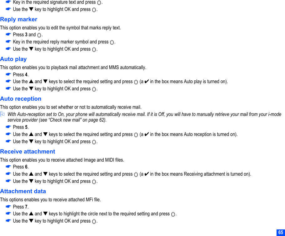 65☛Key in the required signature text and press  .☛Use the ▼ key to highlight OK and press  .Reply markerThis option enables you to edit the symbol that marks reply text.☛Press 3 and  .☛Key in the required reply marker symbol and press  .☛Use the ▼ key to highlight OK and press  .Auto playThis option enables you to playback mail attachment and MMS automatically.☛Press 4.☛Use the ▲ and ▼ keys to select the required setting and press   (a ✔ in the box means Auto play is turned on).☛Use the ▼ key to highlight OK and press  .Auto receptionThis option enables you to set whether or not to automatically receive mail.2With Auto-reception set to On, your phone will automatically receive mail. If it is Off, you will have to manually retrieve your mail from your i-mode service provider (see “Check new mail” on page 62).☛Press 5.☛Use the ▲ and ▼ keys to select the required setting and press   (a ✔ in the box means Auto reception is turned on).☛Use the ▼ key to highlight OK and press  .Receive attachmentThis option enables you to receive attached Image and MIDI files.☛Press 6.☛Use the ▲ and ▼ keys to select the required setting and press   (a ✔ in the box means Receiving attachment is turned on).☛Use the ▼ key to highlight OK and press  .Attachment dataThis options enables you to receive attached MFi file.☛Press 7.☛Use the ▲ and ▼ keys to highlight the circle next to the required setting and press  .☛Use the ▼ key to highlight OK and press  .