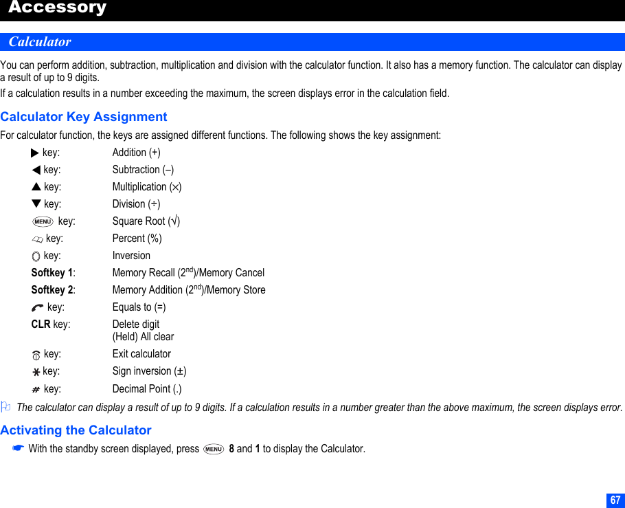 67AccessoryCalculatorYou can perform addition, subtraction, multiplication and division with the calculator function. It also has a memory function. The calculator can display a result of up to 9 digits.If a calculation results in a number exceeding the maximum, the screen displays error in the calculation field.Calculator Key AssignmentFor calculator function, the keys are assigned different functions. The following shows the key assignment:2The calculator can display a result of up to 9 digits. If a calculation results in a number greater than the above maximum, the screen displays error.Activating the Calculator☛With the standby screen displayed, press   8 and 1 to display the Calculator. key: Addition (+) key: Subtraction (–)▲ key: Multiplication (×)▼ key: Division (÷) key: Square Root (√) key: Percent (%) key: InversionSoftkey 1:Memory Recall (2nd)/Memory CancelSoftkey 2: Memory Addition (2nd)/Memory Store key: Equals to (=)CLR key: Delete digit (Held) All clear key: Exit calculator key: Sign inversion (±) key: Decimal Point (.)▼▼