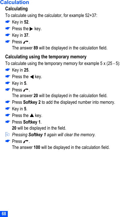 68CalculationCalculatingTo calculate using the calculator, for example 52+37:☛Key in 52.☛Press the   key.☛Key in 37.☛Press .The answer 89 will be displayed in the calculation field.Calculating using the temporary memoryTo calculate using the temporary memory for example 5 x (25 - 5):☛Key in 25.☛Press the   key.☛Key in 5.☛Press .The answer 20 will be displayed in the calculation field.☛Press Softkey 2 to add the displayed number into memory.☛Key in 5.☛Press the ▲ key.☛Press Softkey 1.20 will be displayed in the field.2Pressing Softkey 1 again will clear the memory.☛Press .The answer 100 will be displayed in the calculation field.▼▼