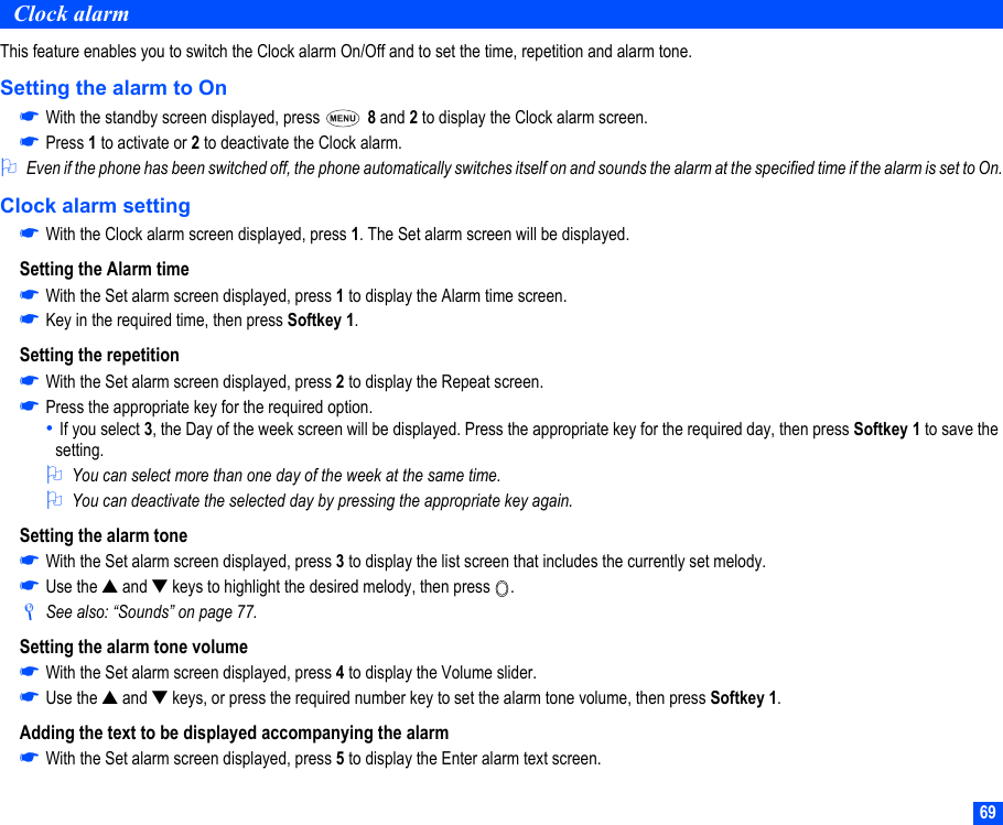 69Clock alarmThis feature enables you to switch the Clock alarm On/Off and to set the time, repetition and alarm tone.Setting the alarm to On☛With the standby screen displayed, press   8 and 2 to display the Clock alarm screen.☛Press 1 to activate or 2 to deactivate the Clock alarm.2Even if the phone has been switched off, the phone automatically switches itself on and sounds the alarm at the specified time if the alarm is set to On.Clock alarm setting☛With the Clock alarm screen displayed, press 1. The Set alarm screen will be displayed.Setting the Alarm time☛With the Set alarm screen displayed, press 1 to display the Alarm time screen.☛Key in the required time, then press Softkey 1.Setting the repetition☛With the Set alarm screen displayed, press 2 to display the Repeat screen.☛Press the appropriate key for the required option. • If you select 3, the Day of the week screen will be displayed. Press the appropriate key for the required day, then press Softkey 1 to save the setting.2You can select more than one day of the week at the same time.2You can deactivate the selected day by pressing the appropriate key again.Setting the alarm tone☛With the Set alarm screen displayed, press 3 to display the list screen that includes the currently set melody.☛Use the ▲ and ▼ keys to highlight the desired melody, then press  ./See also: “Sounds” on page 77.Setting the alarm tone volume☛With the Set alarm screen displayed, press 4 to display the Volume slider.☛Use the ▲ and ▼ keys, or press the required number key to set the alarm tone volume, then press Softkey 1.Adding the text to be displayed accompanying the alarm☛With the Set alarm screen displayed, press 5 to display the Enter alarm text screen.
