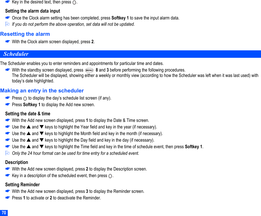 70☛Key in the desired text, then press  .Setting the alarm data input☛Once the Clock alarm setting has been completed, press Softkey 1 to save the input alarm data.2If you do not perform the above operation, set data will not be updated.Resetting the alarm☛With the Clock alarm screen displayed, press 2.SchedulerThe Scheduler enables you to enter reminders and appointments for particular time and dates.☛With the standby screen displayed, press   8 and 3 before performing the following procedures. The Scheduler will be displayed, showing either a weekly or monthly view (according to how the Scheduler was left when it was last used) with today’s date highlighted.Making an entry in the scheduler☛Press   to display the day’s schedule list screen (if any).☛Press Softkey 1 to display the Add new screen.Setting the date &amp; time☛With the Add new screen displayed, press 1 to display the Date &amp; Time screen.☛Use the ▲ and ▼ keys to highlight the Year field and key in the year (if necessary).☛Use the ▲ and ▼ keys to highlight the Month field and key in the month (if necessary).☛Use the ▲ and ▼ keys to highlight the Day field and key in the day (if necessary).☛Use the ▲ and ▼ keys to highlight the Time field and key in the time of schedule event, then press Softkey 1.2Only the 24 hour format can be used for time entry for a scheduled event.Description☛With the Add new screen displayed, press 2 to display the Description screen.☛Key in a description of the scheduled event, then press  .Setting Reminder☛With the Add new screen displayed, press 3 to display the Reminder screen.☛Press 1 to activate or 2 to deactivate the Reminder.