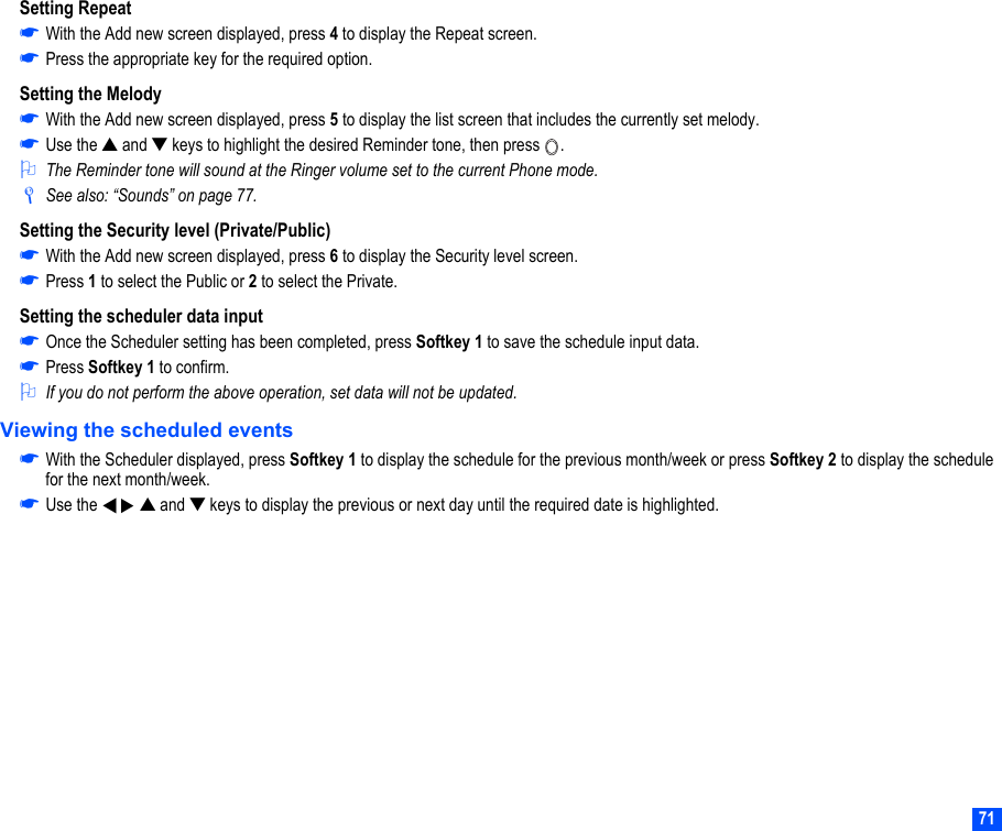 71Setting Repeat☛With the Add new screen displayed, press 4 to display the Repeat screen.☛Press the appropriate key for the required option.Setting the Melody☛With the Add new screen displayed, press 5 to display the list screen that includes the currently set melody.☛Use the ▲ and ▼ keys to highlight the desired Reminder tone, then press  .2The Reminder tone will sound at the Ringer volume set to the current Phone mode./See also: “Sounds” on page 77.Setting the Security level (Private/Public)☛With the Add new screen displayed, press 6 to display the Security level screen.☛Press 1 to select the Public or 2 to select the Private.Setting the scheduler data input☛Once the Scheduler setting has been completed, press Softkey 1 to save the schedule input data.☛Press Softkey 1 to confirm.2If you do not perform the above operation, set data will not be updated.Viewing the scheduled events☛With the Scheduler displayed, press Softkey 1 to display the schedule for the previous month/week or press Softkey 2 to display the schedule for the next month/week.☛Use the     ▲ and ▼ keys to display the previous or next day until the required date is highlighted.▼▼