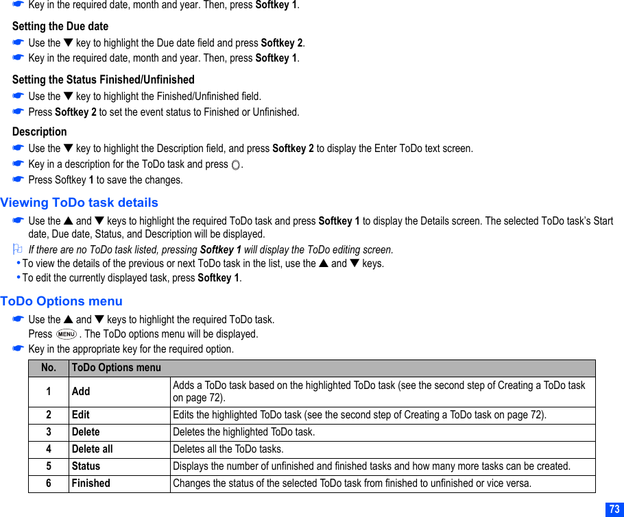 73☛Key in the required date, month and year. Then, press Softkey 1.Setting the Due date☛Use the ▼ key to highlight the Due date field and press Softkey 2.☛Key in the required date, month and year. Then, press Softkey 1.Setting the Status Finished/Unfinished☛Use the ▼ key to highlight the Finished/Unfinished field.☛Press Softkey 2 to set the event status to Finished or Unfinished.Description☛Use the ▼ key to highlight the Description field, and press Softkey 2 to display the Enter ToDo text screen. ☛Key in a description for the ToDo task and press  .☛Press Softkey 1 to save the changes.Viewing ToDo task details☛Use the ▲ and ▼ keys to highlight the required ToDo task and press Softkey 1 to display the Details screen. The selected ToDo task’s Start date, Due date, Status, and Description will be displayed.2If there are no ToDo task listed, pressing Softkey 1 will display the ToDo editing screen.•To view the details of the previous or next ToDo task in the list, use the ▲ and ▼ keys.•To edit the currently displayed task, press Softkey 1.ToDo Options menu☛Use the ▲ and ▼ keys to highlight the required ToDo task.Press  . The ToDo options menu will be displayed.☛Key in the appropriate key for the required option.No. ToDo Options menu1Add Adds a ToDo task based on the highlighted ToDo task (see the second step of Creating a ToDo task on page 72).2Edit Edits the highlighted ToDo task (see the second step of Creating a ToDo task on page 72).3 Delete Deletes the highlighted ToDo task.4 Delete all Deletes all the ToDo tasks.5 Status Displays the number of unfinished and finished tasks and how many more tasks can be created.6 Finished Changes the status of the selected ToDo task from finished to unfinished or vice versa.