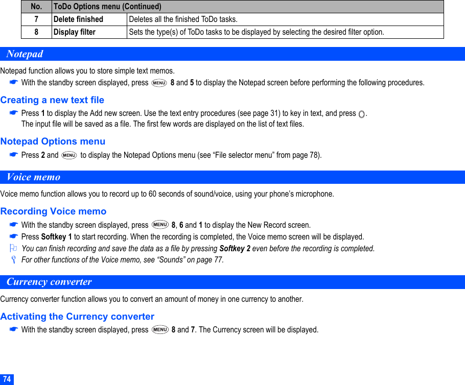 74NotepadNotepad function allows you to store simple text memos.☛With the standby screen displayed, press   8 and 5 to display the Notepad screen before performing the following procedures.Creating a new text file☛Press 1 to display the Add new screen. Use the text entry procedures (see page 31) to key in text, and press  .The input file will be saved as a file. The first few words are displayed on the list of text files.Notepad Options menu☛Press 2 and   to display the Notepad Options menu (see “File selector menu” from page 78).Voice memoVoice memo function allows you to record up to 60 seconds of sound/voice, using your phone’s microphone.Recording Voice memo☛With the standby screen displayed, press   8, 6 and 1 to display the New Record screen.☛Press Softkey 1 to start recording. When the recording is completed, the Voice memo screen will be displayed.2You can finish recording and save the data as a file by pressing Softkey 2 even before the recording is completed./For other functions of the Voice memo, see “Sounds” on page 77.Currency converterCurrency converter function allows you to convert an amount of money in one currency to another.Activating the Currency converter☛With the standby screen displayed, press   8 and 7. The Currency screen will be displayed.7 Delete finished Deletes all the finished ToDo tasks.8 Display filter Sets the type(s) of ToDo tasks to be displayed by selecting the desired filter option.No. ToDo Options menu (Continued)