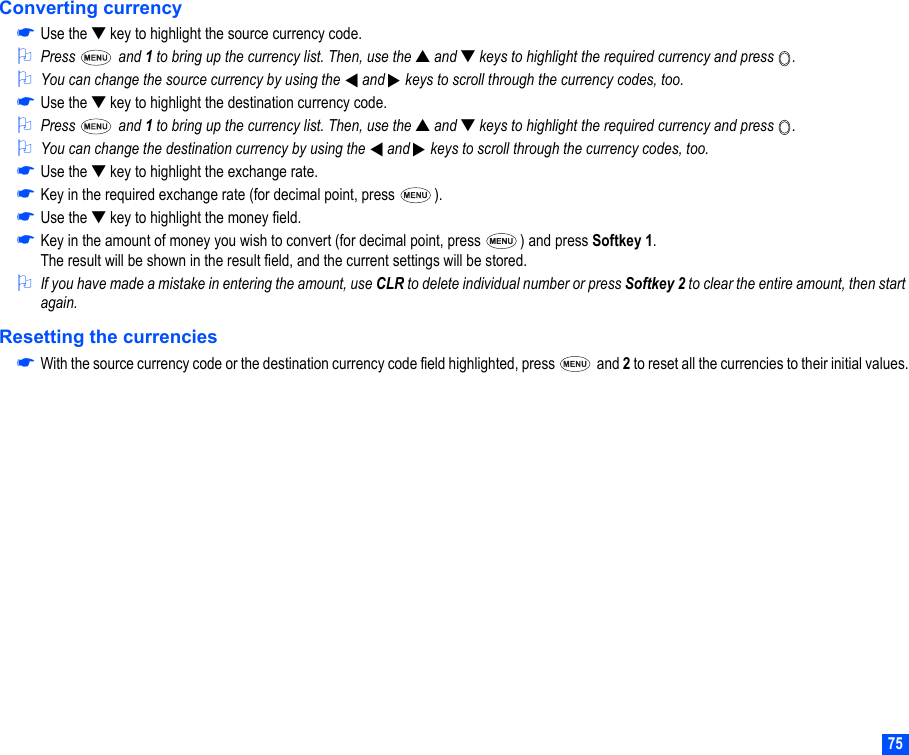 75Converting currency☛Use the ▼ key to highlight the source currency code.2Press  and 1 to bring up the currency list. Then, use the ▲ and ▼ keys to highlight the required currency and press  .2You can change the source currency by using the   and   keys to scroll through the currency codes, too.☛Use the ▼ key to highlight the destination currency code.2Press  and 1 to bring up the currency list. Then, use the ▲ and ▼ keys to highlight the required currency and press  .2You can change the destination currency by using the   and   keys to scroll through the currency codes, too.☛Use the ▼ key to highlight the exchange rate.☛Key in the required exchange rate (for decimal point, press  ). ☛Use the ▼ key to highlight the money field.☛Key in the amount of money you wish to convert (for decimal point, press  ) and press Softkey 1.The result will be shown in the result field, and the current settings will be stored.2If you have made a mistake in entering the amount, use CLR to delete individual number or press Softkey 2 to clear the entire amount, then start again.Resetting the currencies☛With the source currency code or the destination currency code field highlighted, press   and 2 to reset all the currencies to their initial values.▼▼▼▼