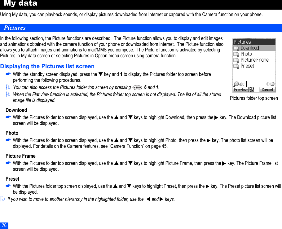 76My dataUsing My data, you can playback sounds, or display pictures downloaded from Internet or captured with the Camera function on your phone.PicturesIn the following section, the Picture functions are described.  The Picture function allows you to display and edit images and animations obtained with the camera function of your phone or downloaded from Internet.  The Picture function also allows you to attach images and animations to mail/MMS you compose.  The Picture function is activated by selecting Pictures in My data screen or selecting Pictures in Option menu screen using camera function.Displaying the Pictures list screen☛With the standby screen displayed, press the ▼ key and 1 to display the Pictures folder top screen before performing the following procedures.2You can also access the Pictures folder top screen by pressing   6 and 1.2When the Flat view function is activated, the Pictures folder top screen is not displayed. The list of all the stored image file is displayed.Download☛With the Pictures folder top screen displayed, use the ▲ and ▼ keys to highlight Download, then press the   key. The Download picture list screen will be displayed.Photo☛With the Pictures folder top screen displayed, use the ▲ and ▼ keys to highlight Photo, then press the   key. The photo list screen will be displayed. For details on the Camera features, see “Camera Function” on page 45.Picture Frame☛With the Pictures folder top screen displayed, use the ▲ and ▼ keys to highlight Picture Frame, then press the   key. The Picture Frame list screen will be displayed.Preset☛With the Pictures folder top screen displayed, use the ▲ and ▼ keys to highlight Preset, then press the   key. The Preset picture list screen will be displayed.2If you wish to move to another hierarchy in the highlighted folder, use the    and  keys. Pictures folder top screen▼▼▼▼▼▼
