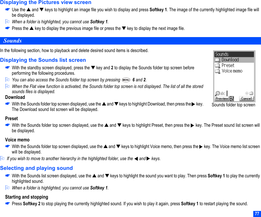 77Displaying the Pictures view screen☛Use the ▲ and ▼ keys to highlight an image file you wish to display and press Softkey 1. The image of the currently highlighted image file will be displayed.2When a folder is highlighted, you cannot use Softkey 1.☛Press the ▲ key to display the previous image file or press the ▼ key to display the next image file.SoundsIn the following section, how to playback and delete desired sound items is described.Displaying the Sounds list screen☛With the standby screen displayed, press the ▼ key and 2 to display the Sounds folder top screen before performing the following procedures.2You can also access the Sounds folder top screen by pressing   6 and 2.2When the Flat view function is activated, the Sounds folder top screen is not displayed. The list of all the stored sounds files is displayed.Download☛With the Sounds folder top screen displayed, use the ▲ and ▼ keys to highlight Download, then press the   key. The Download sound list screen will be displayed.Preset☛With the Sounds folder top screen displayed, use the ▲ and ▼ keys to highlight Preset, then press the   key. The Preset sound list screen will be displayed.Voice memo☛With the Sounds folder top screen displayed, use the ▲ and ▼ keys to highlight Voice memo, then press the   key. The Voice memo list screen will be displayed.2If you wish to move to another hierarchy in the highlighted folder, use the  and  keys. Selecting and playing sound☛With the Sounds list screen displayed, use the ▲ and ▼ keys to highlight the sound you want to play. Then press Softkey 1 to play the currently highlighted sound.2When a folder is highlighted, you cannot use Softkey 1.Starting and stopping☛Press Softkey 2 to stop playing the currently highlighted sound. If you wish to play it again, press Softkey 1 to restart playing the sound.Sounds folder top screen▼▼▼▼▼