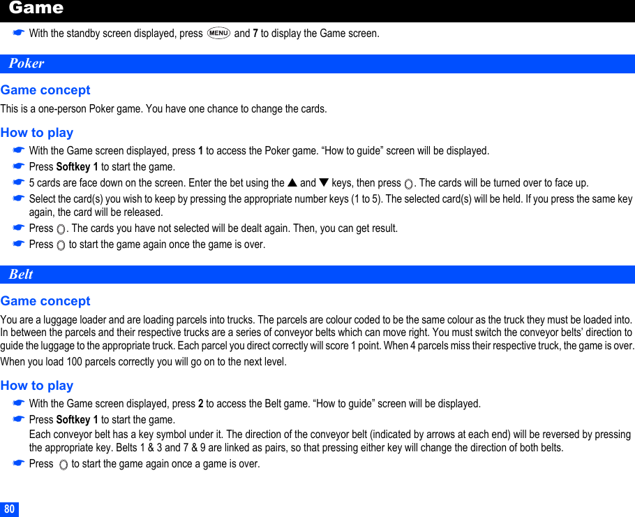 80Game☛With the standby screen displayed, press   and 7 to display the Game screen.PokerGame conceptThis is a one-person Poker game. You have one chance to change the cards.How to play☛With the Game screen displayed, press 1 to access the Poker game. “How to guide” screen will be displayed.☛Press Softkey 1 to start the game.☛5 cards are face down on the screen. Enter the bet using the ▲ and ▼ keys, then press  . The cards will be turned over to face up. ☛Select the card(s) you wish to keep by pressing the appropriate number keys (1 to 5). The selected card(s) will be held. If you press the same key again, the card will be released.☛Press  . The cards you have not selected will be dealt again. Then, you can get result.☛Press   to start the game again once the game is over.BeltGame conceptYou are a luggage loader and are loading parcels into trucks. The parcels are colour coded to be the same colour as the truck they must be loaded into. In between the parcels and their respective trucks are a series of conveyor belts which can move right. You must switch the conveyor belts’ direction to guide the luggage to the appropriate truck. Each parcel you direct correctly will score 1 point. When 4 parcels miss their respective truck, the game is over.When you load 100 parcels correctly you will go on to the next level.How to play☛With the Game screen displayed, press 2 to access the Belt game. “How to guide” screen will be displayed.☛Press Softkey 1 to start the game.Each conveyor belt has a key symbol under it. The direction of the conveyor belt (indicated by arrows at each end) will be reversed by pressing the appropriate key. Belts 1 &amp; 3 and 7 &amp; 9 are linked as pairs, so that pressing either key will change the direction of both belts.☛Press    to start the game again once a game is over.