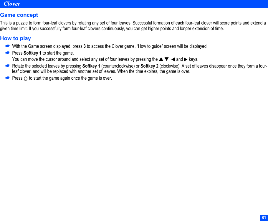 81CloverGame conceptThis is a puzzle to form four-leaf clovers by rotating any set of four leaves. Successful formation of each four-leaf clover will score points and extend a given time limit. If you successfully form four-leaf clovers continuously, you can get higher points and longer extension of time.How to play☛With the Game screen displayed, press 3 to access the Clover game. “How to guide” screen will be displayed.☛Press Softkey 1 to start the game.You can move the cursor around and select any set of four leaves by pressing the ▲ ▼    and   keys. ☛Rotate the selected leaves by pressing Softkey 1 (counterclockwise) or Softkey 2 (clockwise). A set of leaves disappear once they form a four-leaf clover, and will be replaced with another set of leaves. When the time expires, the game is over.☛Press   to start the game again once the game is over.▼▼