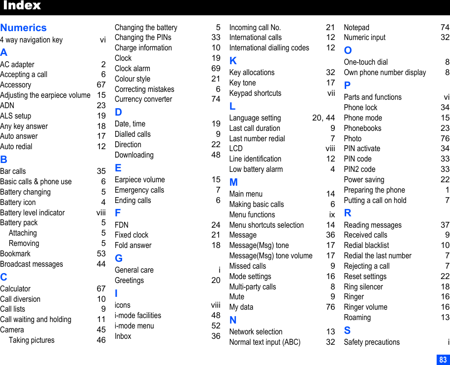 83IndexNumerics4 way navigation key viAAC adapter 2Accepting a call 6Accessory 67Adjusting the earpiece volume 15ADN 23ALS setup 19Any key answer 18Auto answer 17Auto redial 12BBar calls 35Basic calls &amp; phone use 6Battery changing 5Battery icon 4Battery level indicator viiiBattery pack 5Attaching 5Removing 5Bookmark 53Broadcast messages 44CCalculator 67Call diversion 10Call lists 9Call waiting and holding 11Camera 45Taking pictures 46Changing the battery 5Changing the PINs 33Charge information 10Clock 19Clock alarm 69Colour style 21Correcting mistakes 6Currency converter 74DDate, time 19Dialled calls 9Direction 22Downloading 48EEarpiece volume 15Emergency calls 7Ending calls 6FFDN 24Fixed clock 21Fold answer 18GGeneral care iGreetings 20Iicons viiii-mode facilities 48i-mode menu 52Inbox 36Incoming call No. 21International calls 12International dialling codes 12KKey allocations 32Key tone 17Keypad shortcuts viiLLanguage setting 20, 44Last call duration 9Last number redial 7LCD viiiLine identification 12Low battery alarm 4MMain menu 14Making basic calls 6Menu functions ixMenu shortcuts selection 14Message 36Message(Msg) tone 17Message(Msg) tone volume 17Missed calls 9Mode settings 16Multi-party calls 8Mute 9My data 76NNetwork selection 13Normal text input (ABC) 32Notepad 74Numeric input 32OOne-touch dial 8Own phone number display 8PParts and functions viPhone lock 34Phone mode 15Phonebooks 23Photo 76PIN activate 34PIN code 33PIN2 code 33Power saving 22Preparing the phone 1Putting a call on hold 7RReading messages 37Received calls 9Redial blacklist 10Redial the last number 7Rejecting a call 7Reset settings 22Ring silencer 18Ringer 16Ringer volume 16Roaming 13SSafety precautions i