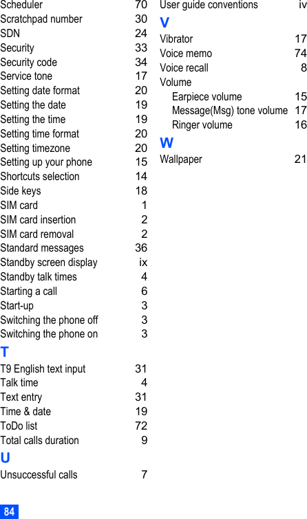 84Scheduler 70Scratchpad number 30SDN 24Security 33Security code 34Service tone 17Setting date format 20Setting the date 19Setting the time 19Setting time format 20Setting timezone 20Setting up your phone 15Shortcuts selection 14Side keys 18SIM card 1SIM card insertion 2SIM card removal 2Standard messages 36Standby screen display ixStandby talk times 4Starting a call 6Start-up 3Switching the phone off 3Switching the phone on 3TT9 English text input 31Talk time 4Text entry 31Time &amp; date 19ToDo list 72Total calls duration 9UUnsuccessful calls 7User guide conventions ivVVibrator 17Voice memo 74Voice recall 8VolumeEarpiece volume 15Message(Msg) tone volume 17Ringer volume 16WWallpaper 21