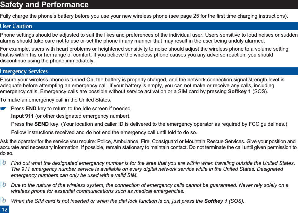 Safety and PerformanceFully charge the phone’s battery before you use your new wireless phone (see page 25 for the first time charging instructions).User CautionPhone settings should be adjusted to suit the likes and preferences of the individual user. Users sensitive to loud noises or suddenalarms should take care not to use or set the phone in any manner that may result in the user being unduly alarmed.For example, users with heart problems or heightened sensitivity to noise should adjust the wireless phone to a volume settingthat is within his or her range of comfort. If you believe the wireless phone causes you any adverse reaction, you shoulddiscontinue using the phone immediately.Emergency ServicesEnsure your wireless phone is turned On, the battery is properly charged, and the network connection signal strength level isadequate before attempting an emergency call. If your battery is empty, you can not make or receive any calls, includingemergency calls. Emergency calls are possible without service activation or a SIM card by pressing Softkey 1 (SOS).To make an emergency call in the United States,*Press END key to return to the Idle screen if needed.Input 911 (or other designated emergency number).Press the SEND key. (Your location and caller ID is delivered to the emergency operator as required by FCC guidelines.)Follow instructions received and do not end the emergency call until told to do so.Ask the operator for the service you require: Police, Ambulance, Fire, Coastguard or Mountain Rescue Services. Give your position andaccurate and necessary information. If possible, remain stationary to maintain contact. Do not terminate the call until given permission todo so.OFind out what the designated emergency number is for the area that you are within when traveling outside the United States.The 911 emergency number service is available on every digital network service while in the United States. Designatedemergency numbers can only be used with a valid SIM.ODue to the nature of the wireless system, the connection of emergency calls cannot be guaranteed. Never rely solely on awireless phone for essential communications such as medical emergencies.OWhen the SIM card is not inserted or when the dial lock function is on, just press the Softkey 1 (SOS).12