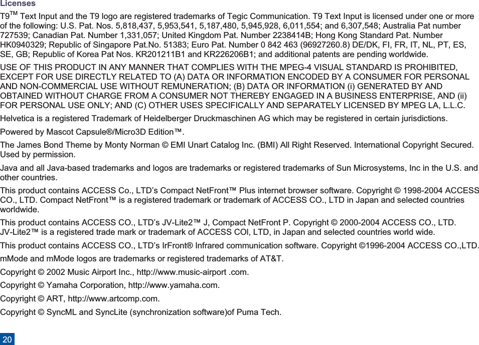 LicensesT9TM Text Input and the T9 logo are registered trademarks of Tegic Communication. T9 Text Input is licensed under one or moreof the following: U.S. Pat. Nos. 5,818,437, 5,953,541, 5,187,480, 5,945,928, 6,011,554; and 6,307,548; Australia Pat number727539; Canadian Pat. Number 1,331,057; United Kingdom Pat. Number 2238414B; Hong Kong Standard Pat. NumberHK0940329; Republic of Singapore Pat.No. 51383; Euro Pat. Number 0 842 463 (96927260.8) DE/DK, FI, FR, IT, NL, PT, ES,SE, GB; Republic of Korea Pat Nos. KR201211B1 and KR226206B1; and additional patents are pending worldwide.USE OF THIS PRODUCT IN ANY MANNER THAT COMPLIES WITH THE MPEG-4 VISUAL STANDARD IS PROHIBITED,EXCEPT FOR USE DIRECTLY RELATED TO (A) DATA OR INFORMATION ENCODED BY A CONSUMER FOR PERSONALAND NON-COMMERCIAL USE WITHOUT REMUNERATION; (B) DATA OR INFORMATION (i) GENERATED BY ANDOBTAINED WITHOUT CHARGE FROM A CONSUMER NOT THEREBY ENGAGED IN A BUSINESS ENTERPRISE, AND (ii)FOR PERSONAL USE ONLY; AND (C) OTHER USES SPECIFICALLY AND SEPARATELY LICENSED BY MPEG LA, L.L.C.Helvetica is a registered Trademark of Heidelberger Druckmaschinen AG which may be registered in certain jurisdictions.Powered by Mascot Capsule®/Micro3D Edition™.The James Bond Theme by Monty Norman © EMI Unart Catalog Inc. (BMI) All Right Reserved. International Copyright Secured.Used by permission.Java and all Java-based trademarks and logos are trademarks or registered trademarks of Sun Microsystems, Inc in the U.S. andother countries.This product contains ACCESS Co., LTD’s Compact NetFront™ Plus internet browser software. Copyright © 1998-2004 ACCESSCO., LTD. Compact NetFront™ is a registered trademark or trademark of ACCESS CO., LTD in Japan and selected countriesworldwide.This product contains ACCESS CO., LTD’s JV-Lite2™ J, Compact NetFront P. Copyright © 2000-2004 ACCESS CO., LTD.JV-Lite2™ is a registered trade mark or trademark of ACCESS COl, LTD, in Japan and selected countries world wide.This product contains ACCESS CO., LTD’s IrFront® Infrared communication software. Copyright ©1996-2004 ACCESS CO.,LTD.mMode and mMode logos are trademarks or registered trademarks of AT&amp;T.Copyright © 2002 Music Airport Inc., http://www.music-airport .com.Copyright © Yamaha Corporation, http://www.yamaha.com.Copyright © ART, http://www.artcomp.com.Copyright © SyncML and SyncLite (synchronization software)of Puma Tech.20