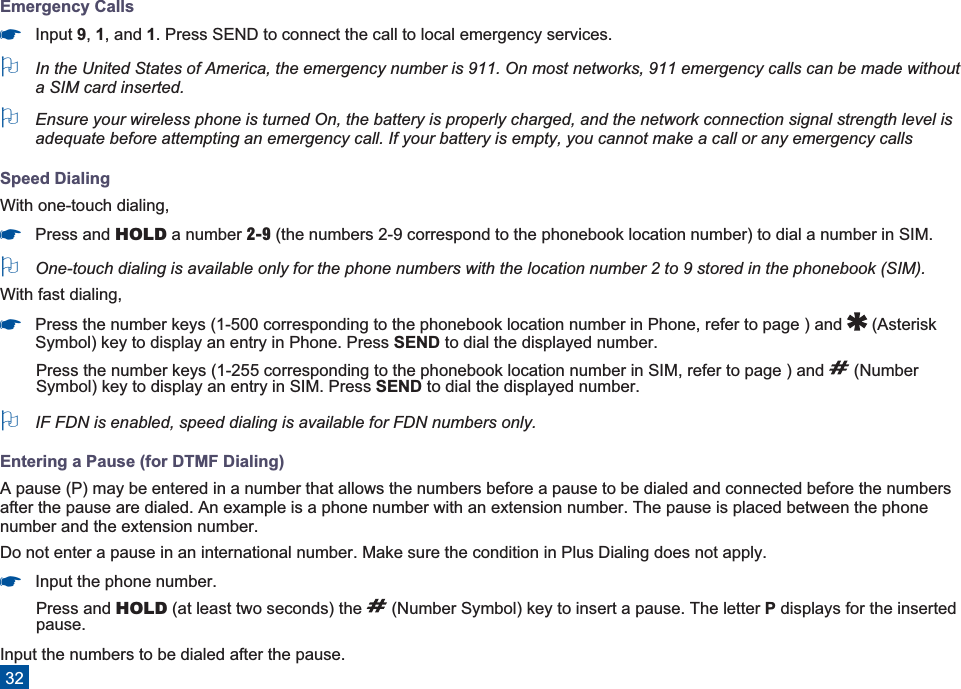 Emergency Calls*Input 9,1, and 1. Press SEND to connect the call to local emergency services.OIn the United States of America, the emergency number is 911. On most networks, 911 emergency calls can be made withouta SIM card inserted.OEnsure your wireless phone is turned On, the battery is properly charged, and the network connection signal strength level isadequate before attempting an emergency call. If your battery is empty, you cannot make a call or any emergency callsSpeed DialingWith one-touch dialing,*Press and HOLD a number 2-9 (the numbers 2-9 correspond to the phonebook location number) to dial a number in SIM.OOne-touch dialing is available only for the phone numbers with the location number 2 to 9 stored in the phonebook (SIM).With fast dialing,*Press the number keys (1-500 corresponding to the phonebook location number in Phone, refer to page ) and (AsteriskSymbol) key to display an entry in Phone. Press SEND to dial the displayed number.Press the number keys (1-255 corresponding to the phonebook location number in SIM, refer to page ) and (NumberSymbol) key to display an entry in SIM. Press SEND to dial the displayed number.OIF FDN is enabled, speed dialing is available for FDN numbers only.Entering a Pause (for DTMF Dialing)A pause (P) may be entered in a number that allows the numbers before a pause to be dialed and connected before the numbersafter the pause are dialed. An example is a phone number with an extension number. The pause is placed between the phonenumber and the extension number.Do not enter a pause in an international number. Make sure the condition in Plus Dialing does not apply.*Input the phone number.Press and HOLD (at least two seconds) the (Number Symbol) key to insert a pause. The letter Pdisplays for the insertedpause.Input the numbers to be dialed after the pause.32