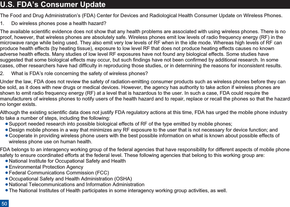 U.S. FDA’s Consumer UpdateThe Food and Drug Administration’s (FDA) Center for Devices and Radiological Health Consumer Update on Wireless Phones.1. Do wireless phones pose a health hazard?The available scientific evidence does not show that any health problems are associated with using wireless phones. There is noproof, however, that wireless phones are absolutely safe. Wireless phones emit low levels of radio frequency energy (RF) in themicrowave range while being used. They also emit very low levels of RF when in the idle mode. Whereas high levels of RF canproduce health effects (by heating tissue), exposure to low level RF that does not produce heating effects causes no knownadverse health effects. Many studies of low level RF exposures have not found any biological effects. Some studies havesuggested that some biological effects may occur, but such findings have not been confirmed by additional research. In somecases, other researchers have had difficulty in reproducing those studies, or in determining the reasons for inconsistent results.2. What is FDA’s role concerning the safety of wireless phones?Under the law, FDA does not review the safety of radiation-emitting consumer products such as wireless phones before they canbe sold, as it does with new drugs or medical devices. However, the agency has authority to take action if wireless phones areshown to emit radio frequency energy (RF) at a level that is hazardous to the user. In such a case, FDA could require themanufacturers of wireless phones to notify users of the health hazard and to repair, replace or recall the phones so that the hazardno longer exists.Although the existing scientific data does not justify FDA regulatory actions at this time, FDA has urged the mobile phone industryto take a number of steps, including the following:lSupport needed research into possible biological effects of RF of the type emitted by mobile phones;lDesign mobile phones in a way that minimizes any RF exposure to the user that is not necessary for device function; andlCooperate in providing wireless phone users with the best possible information on what is known about possible effects ofwireless phone use on human health.FDA belongs to an interagency working group of the federal agencies that have responsibility for different aspects of mobile phonesafety to ensure coordinated efforts at the federal level. These following agencies that belong to this working group are:lNational Institute for Occupational Safety and HealthlEnvironmental Protection AgencylFederal Communications Commission (FCC)lOccupational Safety and Health Administration (OSHA)lNational Telecommunications and Information AdministrationlThe National Institutes of Health participates in some interagency working group activities, as well.50