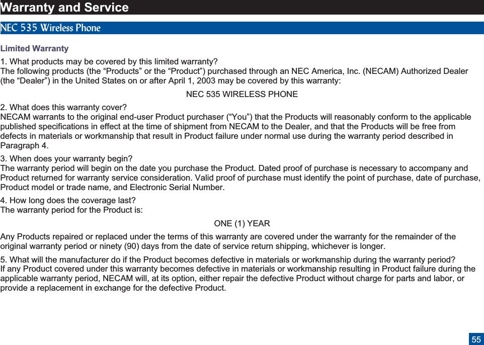 Warranty and ServiceNEC 535 Wireless PhoneLimited Warranty1. What products may be covered by this limited warranty?The following products (the “Products” or the “Product”) purchased through an NEC America, Inc. (NECAM) Authorized Dealer(the “Dealer”) in the United States on or after April 1, 2003 may be covered by this warranty:NEC 535 WIRELESS PHONE2. What does this warranty cover?NECAM warrants to the original end-user Product purchaser (“You”) that the Products will reasonably conform to the applicablepublished specifications in effect at the time of shipment from NECAM to the Dealer, and that the Products will be free fromdefects in materials or workmanship that result in Product failure under normal use during the warranty period described inParagraph 4.3. When does your warranty begin?The warranty period will begin on the date you purchase the Product. Dated proof of purchase is necessary to accompany andProduct returned for warranty service consideration. Valid proof of purchase must identify the point of purchase, date of purchase,Product model or trade name, and Electronic Serial Number.4. How long does the coverage last?The warranty period for the Product is:ONE (1) YEARAny Products repaired or replaced under the terms of this warranty are covered under the warranty for the remainder of theoriginal warranty period or ninety (90) days from the date of service return shipping, whichever is longer.5. What will the manufacturer do if the Product becomes defective in materials or workmanship during the warranty period?If any Product covered under this warranty becomes defective in materials or workmanship resulting in Product failure during theapplicable warranty period, NECAM will, at its option, either repair the defective Product without charge for parts and labor, orprovide a replacement in exchange for the defective Product.55