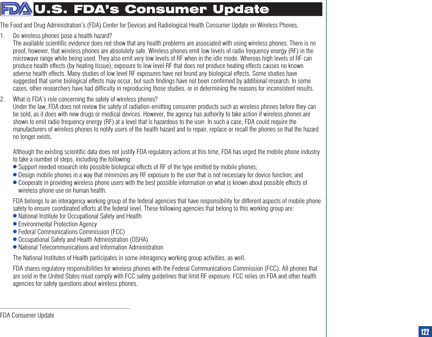 U.S. FDA’s Consumer UpdateThe Food and Drug Administration’s (FDA) Center for Devices and Radiological Health Consumer Update on Wireless Phones.1. Do wireless phones pose a health hazard?The available scientific evidence does not show that any health problems are associated with using wireless phones. There is noproof, however, that wireless phones are absolutely safe. Wireless phones emit low levels of radio frequency energy (RF) in themicrowave range while being used. They also emit very low levels of RF when in the idle mode. Whereas high levels of RF canproduce health effects (by heating tissue), exposure to low level RF that does not produce heating effects causes no knownadverse health effects. Many studies of low level RF exposures have not found any biological effects. Some studies havesuggested that some biological effects may occur, but such findings have not been confirmed by additional research. In somecases, other researchers have had difficulty in reproducing those studies, or in determining the reasons for inconsistent results.2. What is FDA’s role concerning the safety of wireless phones?Under the law, FDA does not review the safety of radiation-emitting consumer products such as wireless phones before they canbe sold, as it does with new drugs or medical devices. However, the agency has authority to take action if wireless phones areshown to emit radio frequency energy (RF) at a level that is hazardous to the user. In such a case, FDA could require themanufacturers of wireless phones to notify users of the health hazard and to repair, replace or recall the phones so that the hazardno longer exists.Although the existing scientific data does not justify FDA regulatory actions at this time, FDA has urged the mobile phone industryto take a number of steps, including the following:lSupport needed research into possible biological effects of RF of the type emitted by mobile phones;lDesign mobile phones in a way that minimizes any RF exposure to the user that is not necessary for device function; andlCooperate in providing wireless phone users with the best possible information on what is known about possible effects ofwireless phone use on human health.FDA belongs to an interagency working group of the federal agencies that have responsibility for different aspects of mobile phonesafety to ensure coordinated efforts at the federal level. These following agencies that belong to this working group are:lNational Institute for Occupational Safety and HealthlEnvironmental Protection AgencylFederal Communications Commission (FCC)lOccupational Safety and Health Administration (OSHA)lNational Telecommunications and Information AdministrationThe National Institutes of Health participates in some interagency working group activities, as well.FDA shares regulatory responsibilities for wireless phones with the Federal Communications Commission (FCC). All phones thatare sold in the United States must comply with FCC safety guidelines that limit RF exposure. FCC relies on FDA and other healthagencies for safety questions about wireless phones._______________________________________FDA Consumer Update122