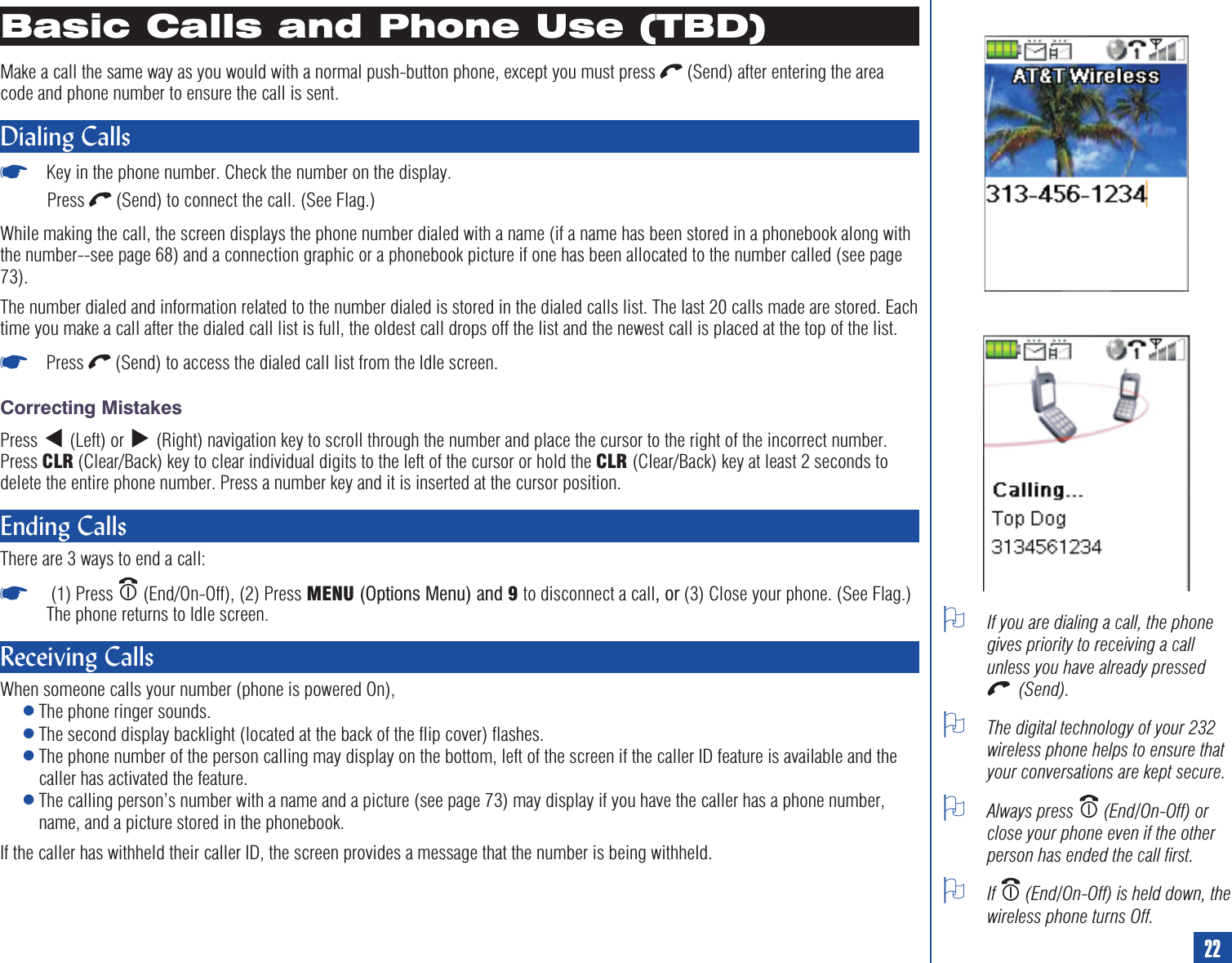 Basic Calls and Phone Use (TBD)Make a call the same way as you would with a normal push-button phone, except you must press (Send) after entering the areacode and phone number to ensure the call is sent.Dialing Calls*Key in the phone number. Check the number on the display.Press (Send) to connect the call. (See Flag.)While making the call, the screen displays the phone number dialed with a name (if a name has been stored in a phonebook along withthe number--see page 68) and a connection graphic or a phonebook picture if one has been allocated to the number called (see page73).The number dialed and information related to the number dialed is stored in the dialed calls list. The last 20 calls made are stored. Eachtime you make a call after the dialed call list is full, the oldest call drops off the list and the newest call is placed at the top of the list.*Press (Send) to access the dialed call list from the Idle screen.Correcting MistakesPress (Left) or (Right) navigation key to scroll through the number and place the cursor to the right of the incorrect number.Press CLR (Clear/Back) key to clear individual digits to the left of the cursor or hold the CLR (Clear/Back) key at least 2 seconds todelete the entire phone number. Press a number key and it is inserted at the cursor position.Ending CallsThere are 3 ways to end a call:*(1) Press (End/On-Off), (2) Press MENU (Options Menu) and 9to disconnect a call,or(3) Close your phone. (See Flag.)The phone returns to Idle screen.Receiving CallsWhen someone calls your number (phone is powered On),lThe phone ringer sounds.lThe second display backlight (located at the back of the flip cover) flashes.lThe phone number of the person calling may display on the bottom, left of the screen if the caller ID feature is available and thecaller has activated the feature.lThe calling person’s number with a name and a picture (see page 73) may display if you have the caller has a phone number,name, and a picture stored in the phonebook.If the caller has withheld their caller ID, the screen provides a message that the number is being withheld.OIf you are dialing a call, the phonegives priority to receiving a callunless you have already pressed(Send).OThe digital technology of your 232wireless phone helps to ensure thatyour conversations are kept secure.OAlways press (End/On-Off) orclose your phone even if the otherperson has ended the call first.OIf (End/On-Off) is held down, thewireless phone turns Off.22