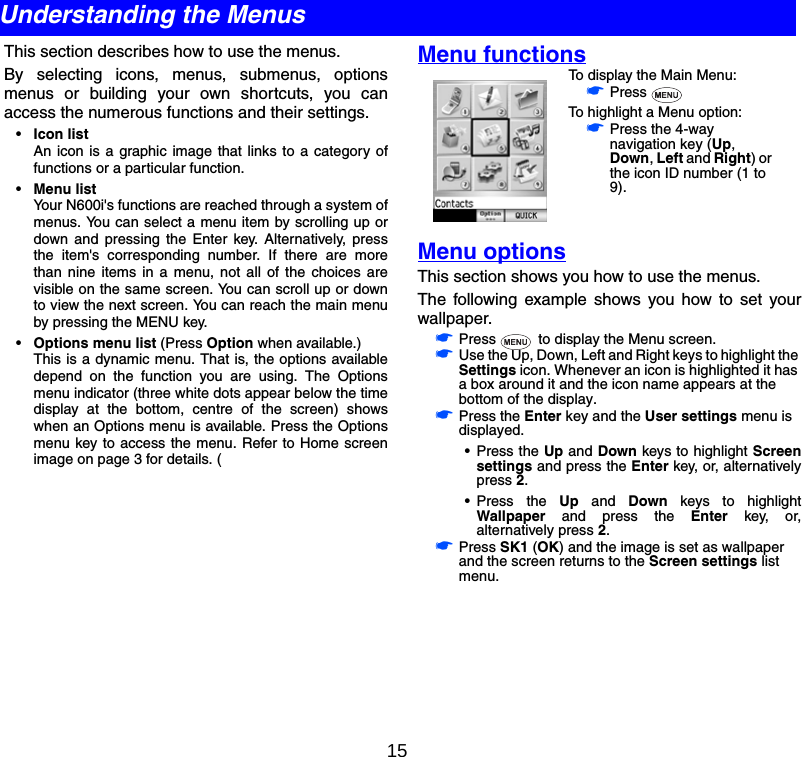 15This section describes how to use the menus.By selecting icons, menus, submenus, optionsmenus or building your own shortcuts, you canaccess the numerous functions and their settings.•Icon listAn icon is a graphic image that links to a category offunctions or a particular function.•Menu listYour N600i&apos;s functions are reached through a system ofmenus. You can select a menu item by scrolling up ordown and pressing the Enter key. Alternatively, pressthe item&apos;s corresponding number. If there are morethan nine items in a menu, not all of the choices arevisible on the same screen. You can scroll up or downto view the next screen. You can reach the main menuby pressing the MENU key.•Options menu list (Press Option when available.)This is a dynamic menu. That is, the options availabledepend on the function you are using. The Optionsmenu indicator (three white dots appear below the timedisplay at the bottom, centre of the screen) showswhen an Options menu is available. Press the Optionsmenu key to access the menu. Refer to Home screenimage on page 3 for details. (Menu functionsMenu optionsThis section shows you how to use the menus.The following example shows you how to set yourwallpaper.☛Press   to display the Menu screen.☛Use the Up, Down, Left and Right keys to highlight the Settings icon. Whenever an icon is highlighted it has a box around it and the icon name appears at the bottom of the display.☛Press the Enter key and the User settings menu is displayed.• Press the Up and Down keys to highlight Screensettings and press the Enter key, or, alternativelypress 2.• Press the Up and Down keys to highlightWallpaper and press the Enter key, or,alternatively press 2.☛Press SK1 (OK) and the image is set as wallpaper and the screen returns to the Screen settings list menu.Understanding the MenusTo display the Main Menu:☛Press To highlight a Menu option:☛Press the 4-way navigation key (Up, Down, Left and Right) or the icon ID number (1 to 9).