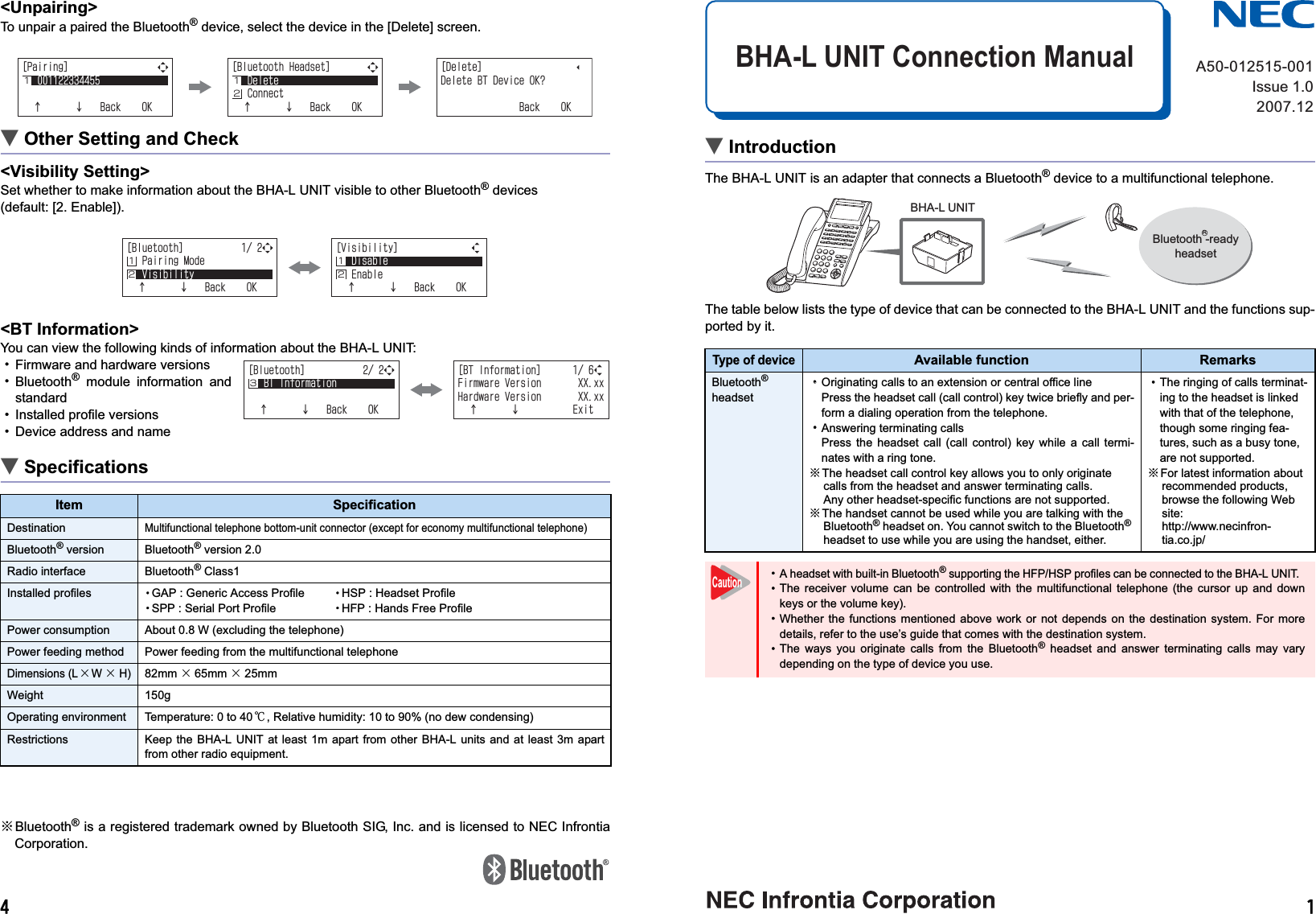  &lt;Unpairing&gt;To unpair a paired the Bluetooth® device, select the device in the [Delete] screen.ĄOther Setting and Check&lt;Visibility Setting&gt;Set whether to make information about the BHA-L UNIT visible to other Bluetooth® devices (default: [2. Enable]).&lt;BT Information&gt;You can view the following kinds of information about the BHA-L UNIT:¥Firmware and hardware versions¥Bluetooth® module information andstandard¥Installed profile versions ¥Device address and nameĄSpecifications※Bluetooth® is a registered trademark owned by Bluetooth SIG, Inc. and is licensed to NEC InfrontiaCorporation.ĄIntroductionThe BHA-L UNIT is an adapter that connects a Bluetooth® device to a multifunctional telephone.The table below lists the type of device that can be connected to the BHA-L UNIT and the functions sup-ported by it.ĄImportantûThis product features built-in radio equipment that operates on the entire band of2.4 to 2.4835 GHz. Bands in which mobile stations are identified can be avoided.The product supports the FH-SS modulation method and an interfering distance of80m. It is labeled with a mark to designate these characteristics as shown at right.ûThe working frequency band of this device is shared by industrial, scientific and medical equipment,such as microwave ovens, premises radio stations that are typically used in manufacturing lines atplants for mobile identification (radio stations that require licensing) and specified low-power radio sta-tions (license-free radio stations).Item SpecificationDestinationMultifunctional telephone bottom-unit connector (except for economy multifunctional telephone)Bluetooth® version Bluetooth® version 2.0Radio interface Bluetooth® Class1Installed profiles eGAP : Generic Access Profile eHSP : Headset ProfileeSPP : Serial Port Profile eHFP : Hands Free ProfilePower consumption About 0.8 W (excluding the telephone)Power feeding method Power feeding from the multifunctional telephoneDimensions (L×W× H)82mm×65mm ×25mmWeight 150gOperating environment Temperature: 0 to 40℃, Relative humidity: 10 to 90% (no dew condensing)Restrictions Keep the BHA-L UNIT at least 1m apart from other BHA-L units and at least 3m apartfrom other radio equipment.=2CKTKPI?ĉĊ$CEM1-Ĵ Ĵĵ=$NWGVQQVJ*GCFUGV?&amp;GNGVG%QPPGEVĉĊ$CEM1-=&amp;GNGVG?&amp;GNGVG$6&amp;GXKEG1-!$CEM1-Ĵ Ĵ=$NWGVQQVJ?2CKTKPI/QFG8KUKDKNKV[ĉĊ$CEM1-Ĵĵ=8KUKDKNKV[?&amp;KUCDNG&apos;PCDNGĉĊ$CEM1-ĴĵĴĵ=$NWGVQQVJ?$6+PHQTOCVKQPĉĊ$CEM1-Ķ=$6+PHQTOCVKQP?(KTOYCTG8GTUKQP::ZZ*CTFYCTG8GTUKQP::ZZĉĊ&apos;ZKVĶType of deviceAvailable function RemarksBluetooth®headset¥¥Originating calls to an extension or central office linePress the headset call (call control) key twice briefly and per-form a dialing operation from the telephone.¥Answering terminating callsPress the headset call (call control) key while a call termi-nates with a ring tone. ※The headset call control key allows you to only originate calls from the headset and answer terminating calls.Any other headset-specific functions are not supported.※The handset cannot be used while you are talking with the Bluetooth® headset on. You cannot switch to the Bluetooth®headset to use while you are using the handset, either.¥The ringing of calls terminat-ing to the headset is linked with that of the telephone, though some ringing fea-tures, such as a busy tone, are not supported.※For latest information about recommended products, browse the following Web site:http://www.necinfron-tia.co.jp/¥A headset with built-in Bluetooth® supporting the HFP/HSP profiles can be connected to the BHA-L UNIT.  ¥The receiver volume can be controlled with the multifunctional telephone (the cursor up and downkeys or the volume key).¥Whether the functions mentioned above work or not depends on the destination system. For moredetails, refer to the use’s guide that comes with the destination system.¥The ways you originate calls from the Bluetooth® headset and answer terminating calls may varydepending on the type of device you use.A50-012515-001Issue 1.02007.12BHA-L UNIT Connection ManualBHA-L UNITBluetooth -readyheadsetRCaution2.4  FH  8