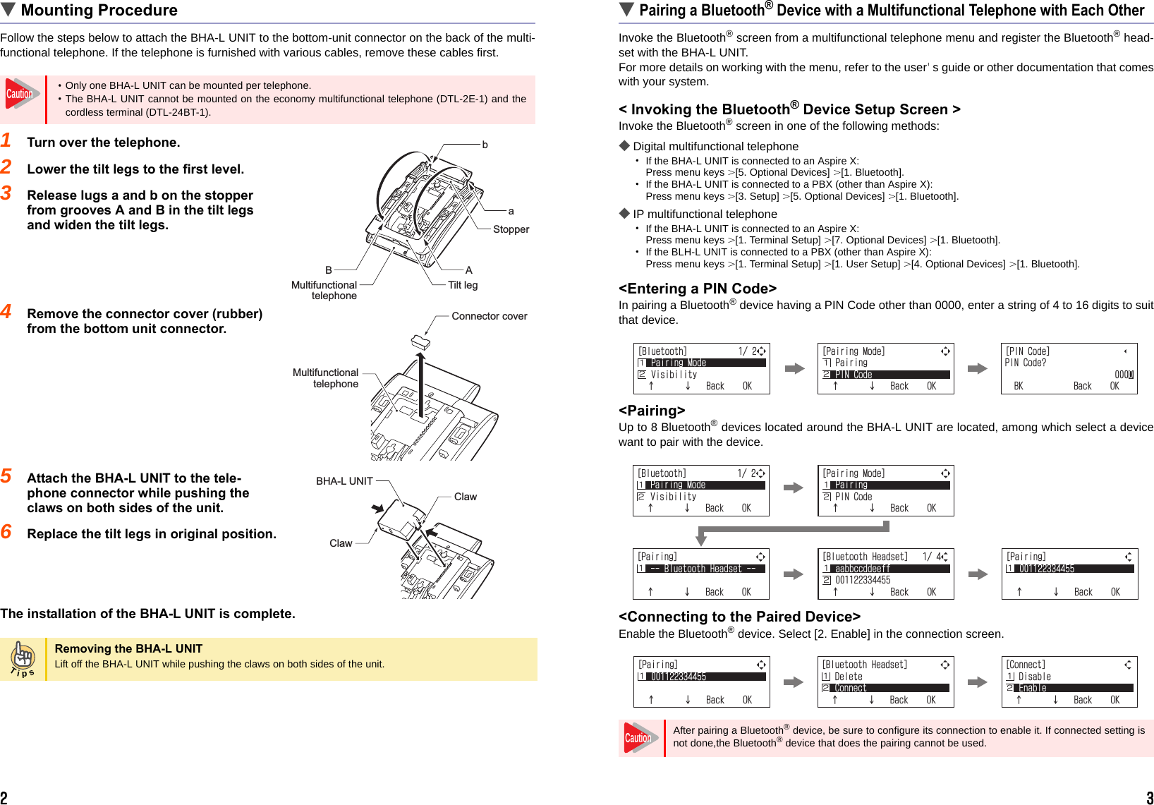 2 3▼Mounting ProcedureFollow the steps below to attach the BHA-L UNIT to the bottom-unit connector on the back of the multi-functional telephone. If the telephone is furnished with various cables, remove these cables first.1Turn over the telephone.2Lower the tilt legs to the first level.3Release lugs a and b on the stopper from grooves A and B in the tilt legs and widen the tilt legs.4Remove the connector cover (rubber) from the bottom unit connector.5Attach the BHA-L UNIT to the tele-phone connector while pushing the claws on both sides of the unit.6Replace the tilt legs in original position.The installation of the BHA-L UNIT is complete.▼Pairing a Bluetooth® Device with a Multifunctional Telephone with Each OtherInvoke the Bluetooth® screen from a multifunctional telephone menu and register the Bluetooth® head-set with the BHA-L UNIT.For more details on working with the menu, refer to the user&apos;s guide or other documentation that comeswith your system.&lt; Invoking the Bluetooth® Device Setup Screen &gt;Invoke the Bluetooth® screen in one of the following methods:◆Digital multifunctional telephone・If the BHA-L UNIT is connected to an Aspire X: Press menu keys &gt; [5. Optional Devices] &gt; [1. Bluetooth].・If the BHA-L UNIT is connected to a PBX (other than Aspire X): Press menu keys &gt; [3. Setup] &gt; [5. Optional Devices] &gt; [1. Bluetooth].◆IP multifunctional telephone・If the BHA-L UNIT is connected to an Aspire X: Press menu keys &gt; [1. Terminal Setup] &gt; [7. Optional Devices] &gt; [1. Bluetooth].・If the BLH-L UNIT is connected to a PBX (other than Aspire X): Press menu keys &gt; [1. Terminal Setup] &gt; [1. User Setup] &gt; [4. Optional Devices] &gt; [1. Bluetooth].&lt;Entering a PIN Code&gt;In pairing a Bluetooth® device having a PIN Code other than 0000, enter a string of 4 to 16 digits to suitthat device.&lt;Pairing&gt;Up to 8 Bluetooth® devices located around the BHA-L UNIT are located, among which select a devicewant to pair with the device.&lt;Connecting to the Paired Device&gt;Enable the Bluetooth® device. Select [2. Enable] in the connection screen.・Only one BHA-L UNIT can be mounted per telephone.・The BHA-L UNIT cannot be mounted on the economy multifunctional telephone (DTL-2E-1) and thecordless terminal (DTL-24BT-1).Removing the BHA-L UNITLift off the BHA-L UNIT while pushing the claws on both sides of the unit.CautionaABbTilt legStopperMultifunctional telephoneConnector coverMultifunctional telephoneBHA-L UNITClawClawTipsAfter pairing a Bluetooth® device, be sure to configure its connection to enable it. If connected setting isnot done,the Bluetooth® device that does the pairing cannot be used.=$NWGVQQVJ?2CKTKPI/QFG8KUKDKNKV[ĉĊ$CEM1-Ĵĵ ĵĴ=2CKTKPI/QFG?2CKTKPI2+0%QFGĉĊ$CEM1-Ĵ=2+0%QFG?2+0%QFG!$-$CEM1-=2CKTKPI?$NWGVQQVJ*GCFUGVĉĊ$CEM1-Ĵ=2CKTKPI?ĉĊ$CEM1-ĴĴĵ=$NWGVQQVJ*GCFUGV?CCDDEEFFGGHHĉĊ$CEM1-=$NWGVQQVJ?2CKTKPI/QFG8KUKDKNKV[ĉĊ$CEM1-ĴĵĴĵ=2CKTKPI/QFG?2CKTKPI2+0%QFGĉĊ$CEM1-Ĵ ĴĴ Ĵ Ĵ=2CKTKPI?ĉĊ$CEM1-ĴĴĵ=$NWGVQQVJ*GCFUGV?&amp;GNGVG%QPPGEVĉĊ$CEM1-Ĵĵ=%QPPGEV?&amp;KUCDNG&apos;PCDNGĉĊ$CEM1-Ĵĵ ĵCaution